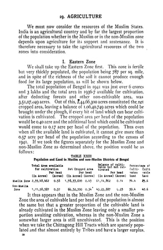 2g. AGRICULTURE
We must now consider the resources of the Muslim States.
India is an agricultural country and by far the largest proportion
of the population whether in the Muslim or in the non-Muslim zone
depends upon agriculture for its support and sustenance. It is
therefore necessary to take the agricultural resources of the two
zones into consideration.
I. Eastern Zone
We shall take up the Eastern Zone first. This zone is fertile
but very thickly populated, the population being 787 per sq. mile,
and in spite of the richness of the soil it cannot produce enough
food for its large population, as will be shown below.
The total population of Bengal in 1941 was just over 6 crores
and 3 lakhs and the total area in 1936-7 available for cultivation,
after deducting forests and other non-cultivable area, was
3,5 1
,07,049 acres. Out of this, 44,66,300 acres constituted the, net
cropped area, leaving a balance of 1,06,40,749 acres which could be
brought under the plough, if every bit of land which can bear culti-
vation is cultivated. The cropped area per head of the population
would be 0.40 acre and the additional land which could be cultivated
would come to 0.17 acre per head of the population. Thus even
when all the available land is cultivated, it cannot give more than
0.57 acre per head of the population according to the census of
1941. If we took the figures separately for the Muslim Zone and
non-Muslim Zone as determined above, the position would be as
follows;
TABLE XXIII
Population and Land in Muslim and non-Muslim Districts of Bengal
Total Area available
for cultivation Net Cropped Area tivated Culti- Culti
Per head Per head Per head vatea vable
(In Acres) (Acres) (In Acres) (Acres) (In Acres) (Acres) land land
Mue Urn Zone 2,39,^62 0.53 1,78,55,600 0.<*5 6l,Hf,862 0.1** 7*M 25.6
Non-Muslim
Zone 1,11,58,587 0.57 66,53,700 0.}4 ^5,25,887 0.25 59. <* *0,6
It thus appears that in the Muslim Zone and the non-Muslim
Zone the area of cultivable land per head of the population is almost
the same but that a greater proportion of the cultivable land is
already cultivated in the Muslim Zone leaving only a smaller pro-
portion awaiting cultivation, whereas in the non-Muslim Zone a
somewhat larger area is still uncultivated. This is the position
when we take the Chittagong Hill Tracts which are sparsely popu-
lated and that almost entirely by Tribes and have' a larger surplus,
18
 