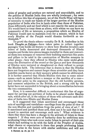 4 INDIA DIVIDED
sities of peoples and produce are natural and unavoidable, and to
the politics of Muslim India they are wholly irrelevant ; for were
we to follow this line of argument, we of the North-West will have
of necessity to wash our hands of the larger portion of the Muslim
population of India who live in lands other than those of Pakistan,
dress differently and eat food which is not exactly the same as ours.
t
We would have to treat them as aliens, with whom we can have no
community of life or interests, a proposition which no Muslim of
Pakistan would care to maintain even for a minute, which in fact
every Muslim of the Punjab would dismiss forthwith as un-
thinkabfc.'
9
To prote the thesis others notably Dr B. R. Ambedkar in his
book Thoughts^ on Pakistan have taken pains to collect together
passages from books on history to show how Muslim invaders and
rulers of India desecrated and destroyed thousands of Hindu
temples and broke into pieces images installed in them and convert-
ed them into mosques or removed their building materials like posts
and pillars to be used in the construction of Muslim mosques in
other places ; how they offered to Hindus who came under jtheir
sway the alternative of the sword or the Quran and how thousands
of Hindus were tortured or slaughtered on their refusal to accept
the Muslim faith. The inference that is drawn is that the Hindus
have not forgotten and cannot forget these atrocities and they have
indelible marks burnt on their memory ^hich cannot be obliterated.
It is further asserted that Hindu-Muslim riots due to some minor
cause such as music before a mosque or the sacrifice of a cow
give further point to the argument that the old hostility persists,
and common subjection to the British, and a strong rule by the
latter have not succeeded in bringing about a reconciliation between
the two communities.
Now, it is somewhat difficult to understand this line of argu-
ment for carving out portions of India to be placed under Muslim
rule, which after all, is the subject of those who advocate such divi-
sion of India into Hindu and Muslim Zones.
Is it suggested that Islam sanctioned and encouraged those
acts of sacrilege and vandalism sacrilege from the point of view of
the non-Muslim and vandalism from the point of view of art ? If
it sanctioned and justified those acts, then can it be said that it has
Cfased to sanction and encourage such acts ? What evidence is
"there that there has been a change in the attitude of Islam in these
respects ? If they were acts of barbarity done by ambitious men
professing Islam who took cover under Islam in pursuit of their aim
which had nothing to do with the faith of the Prophet of Arabia,
what chance or expectation is there that people professing Islam
will not arise in the future with similar ambitions and will not
9. Durrani, op. cit., pp, 1-2.
 
