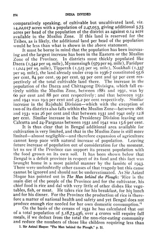 274 INDIA DIVIDED
comparatively speaking, of cultivable but uncultivated land, viz,
14,22,017 acres with a population of 2,47,053, giving additional 575
acres per head of the population of the district as against 0.14 acre
available in the Muslim Zone. If this land is reserved for the
Tribes, as is likely, the additional land per head of the population
would be less than what is shown in the above statement.
It must be borne in mind that the population has been increas-
ing and the largest increase has been in the Eastern or the Muslim
Zone of the Province. In districts most thickly populated like
Dacca (1,542 per sq. mile), Mymensingh (979 per sq. mile), Faridpur
( 1,024 per sq. mile), Tipperah (1,525 per sq. mile), Noakhali (i,337
per sq. mile), the land already under crop in 1936-7 constituted 95.6
per cent, 84 per cent, 99 per cent, 93 per cent and 92 per cent res-
pectively of the total cultivable land there. The increase in the
population of the Dacca and Chittagong Divisicyis, which fall en-
tirely within the Muslim Zone, between 1881 and 1931, was by
60 per cent and 88 per cent respectively; and that between 1931
and 1941 was 19.9 per cent and 25.2 per cent respectively. Similar
increase in the Rajshahi Division which with the exception of
two of its districts also falls within the Muslim Zone between 1881
and 1931 was 26 per cent and that between 1931 and 1941 only 12.8
per cent. Similar increase in the Presidency Division leaving* out
Calcutta and 24-Parganas between 1931 and 1941 was 15.6 per cent.
It is thus clear that in Bengal additional area available for
cultivation is very limited, and that in the Muslim Zone is still more
limited almost negligible and therefore expansion of agriculture
cannot keep pace with natural increase of population. Leaving
future increase of population out of consideration for the moment,
let us see if the Province can support its present population with
the food grown on its own soil. It has been shown below that
Uengal is a deficit province in respect of its food and this fact was
brought home in a most painful manner by the famitle of 1943.
There were undoubtedly other causes of that tragedy but this cause
cannot be ignored and should not be underestimated. As Sir Azizul
Haque has pointed out in The Man behind the Plough: *Rice is the
main diet of the people of the Province and for the cultivator, his
chief food is rice and clal with very little of other dishes like vege-
tables, fish, or meat. He takes rice for his breakfast, for his
t
lunch
and for his dinner. For the Province the production of rice is* there-
fore a matter of national health and safety and yet Bengal does not
produce enough rice needed for her own domestic consumption/
1
On the basis of the census of 1931 he has calculated that out
of a total population of 5,18,73,436, over 4 crores will require full
meals, if we deduct from the total the non-rice-eating community
and reduce the numbers of those like children requiring less than
1. Sir Azizul Haque: "The Man behind the Plough," p. 51.
 