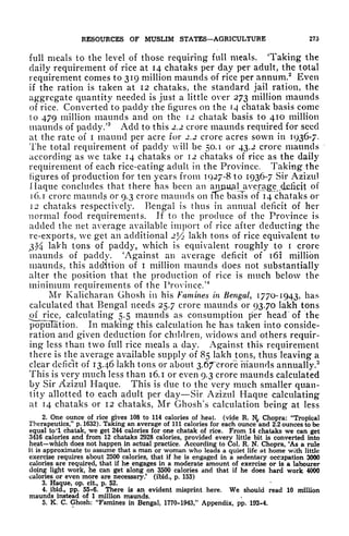 RESOURCES OF MUSLIM STATES AGRICULTURE 275
full meals to the level of those requiring full meals. Taking the
daily requirement of rice at 14 chataks per day per adult, the total
requirement comes to 319 million maunds of rice per annum.2
Even
if the ration is taken at 12 chataks, the standard jail ration, the
aggregate quantity needed is just a little over 273 million maunds
of rice. Converted to paddy the figures on the H chatak basis come
to 479 million maunds and on the 12 chatak basis to 410 million
maunds of paddy/
3
Add to this 2.2 crore maunds required for seed
at the rate of i maund per acre for 2.2 crore acres sown in 1936-7.
The total requirement of paddy will be 50.1 or 43.2 crore maunds
according as we take 14 chataks or 12 chataks of rice as the daily
requirement of each rice-eating adult in the Province. Taking the
figures of production for ten years from 1927-8 to 1936-7 Sir Azizul
Haque concludes that there has been an anjui^al average deficit of
1 6. T crore maunds or 9.3 crore maunds on fne basis of 14 chataks or
12 chataks respectively, Bengal is thus in annual deficit of her
normal food requirements. If to the produce of the Province is
added the net average available import of rice after deducting the
re-exports, we get an additional 2 l
/z lakh tons of rice equivalent to
3% lakh tons of paddy, which is equivalent roughly to i crore
maunds of paddy. 'Against an average deficit of 161 million
maunds, this addition of i million maunds does not substantially
alter the position that the production of rice is much below the
minimum requirements of the Province.'
4
Mr Kalicharan Ghosh in his Famines in Bengal, 17/01943, has
calculated that Bengal needs 25.7 crore maunds or 93.70 lakh tons
of nee, calculating 5.5 maunds as consumption per head of the
population. In making this calculation he has taken into conside-
ration and given deduction for children, widows and others requir-
ing less than two full rice meals a day. Against this requirement
there is the average available supply of 85 lakh tons, thus leaving a
clear deficit of 13.46 lakh tons or about 3.67*crore maunds annually,
5
This is very much less than 16.1 or even 9.3 crore maunds calculated
by Sir Azizul Haque. This is due to the very much smaller quan-
tity allotted to each adult per day Sir Azizul Haque calculating
at 14 chataks or 12 chataks, Mr Ghosh's calculation being at less
2. One ounce of rice gives 108 to 114 calories of heat, (vide R. 1^ Chopra: "Tropical
Therapeutics," p. 1632). Taking an average of 111 calories for each ounce and 2.2 ounces to be
equal to'l chatak, we get 244 calories for one chatak of rice. From 14 chataks we can get
3416 calories and from 12 chataks 2928 calories, provided every little bit is converted into
heat which does not happen in actual practice. According to Col. R. N. Chopra, 'As a rule
it is approximate to assume that a man or woman who leads a quiet life at home with little
exercise requires about 2500 calories, that if he is engaged in a sedentary occupation 3000
calories are required, that if he engages in a moderate amount of exercise or is a labourer
doing light work, he can get along on 3500 calories and that if he does hard work 4000
calories or even more are necessary/ (ibid., p. 153)
3. Haque, op. cit., p. 52.
4. ibid., pp. 55-6. There is an evident misprint here. We should read 10 million
maunds instead of 1 million maunds.
5. K. C. Ghosh: "Famines in Bengal, 1770-1943," Appendix, pp. 193-4.
 