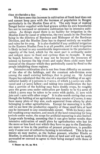 276 INDIA DIVIDED
than 10 chataks a day.
We have seen that increase in cultivation of fresh land does not
and cannot keep pace with the increase of population in Bengal,
particularly in the Muslim Zone of it. The only hope of making
Bengal better supplied with food grown within its own boundaries
lies not in increased or extensive cultivation but in intensive culti-
vation. As things stand there is no facility for irrigation in the
Muslim Zone by canal or otherwise, the two canals in the Province
being in the districts of Burdwan and Midnapur of the Burdwan
Division, and the Muslim Zone has to depend entirely on weather
and rains for its crop. It is also doubtful if any artificial irrigation
in the Eastern Muslim Zone is at all possible, and if such irrigation
is likely to lead to any considerable improvement in the productive
capacity of the land, which for the most part is ordinarily moist
and subject more to flood and cyclone than to drought. It may
be hoped, however, that it may not be beyond the resources of
science to harness the big rivers and make them yield more food
instead of the disaster which they periodically cause by flood to the
people inhabiting those regions.
Intensive cultivation also is not free from difficulty on account
of the sfze of the holdings, and the constant sub-division even
among the small existing holdings that is goin<> on. Sir Azizul
Haque has calculated that the size of a standard holding of an agri-
culturist family of 5 persons is 7 acres, of which 5.3 acres are culti-
vated and 1.7 acres fallow; and taking into consideration the fact
that a portion of the holding may have double crops, he roughly
puts the gross area under cultivation per family to be 6.5 acres of
which 5 acres may be taken to be sown with paddy,
l
/
2 acre with
jute and i acre with other crops.
6
It is also worth noting that even
though the holding of an agriculturist may consist of 7 acres, it may
have many plots of tiny size, each separated from others by plots
belonging to other agriculturists. Except for manuring it is diffi-
cult to see how the productive capacity of these small bits of land
can be increased to any considerable extent. With its heavy rain-
fall washing away manure, and much of the land remaining for long
periods under water, the scope for artificial manuring is also limited.
Large-scale farming, assuming that it can give better results than
intensive cultivation of small plots by agriculturists who but for
the more or less fixed rent which they have to pay to the Zaniindar,
are more or less in the position of peasant proprietors, is possible
only if some sort of collective farming is introduced. This is by no
means an easy matter, as the Indian peasant, whether Hindu or
Muslim, is attached to his little plots of land and will not be easily
persuaded or coerced to agree to their being merged with those of
others.
6. Haque: op. cit, pp, 93-4,
 