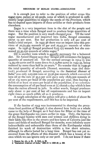 RESOURCES OF MUSLIM STATES AGRICULTURE 277
It is enough just to refer to the position of other crops like
sugarcane, pulses or oij-seeds, none of which is produced in suffi-
ciently large quantities to supply the needs of the -Province, which
has to depend upon imports of these articles or their products from
elsewhere.
Sugar is a very important item in the diet of the people and
there was a time when Bengal used to produce large quantities of
sugar. But the position is very much changedjiow. 'Of the total
sugar manufactured and imported into India, Bengal consumes
about 13 per cent. But her production is only 2.8 per cent of
India's total output. In 1935-36 there was an import into this pro-
vince of 20,79,494 maunds of gur and 29,43,311 maunds of white
sugar. In 1936-37 Bengal produced 6,25,175 maunds but she con-
sumed 35,39,250 tpaunds of white sugar/
7
Qil is another item which is jgflualIYja_ece s sary for a balanced
diet. Sir Azizul Haqtie says that 'Bengal still consumes the Jargest
quantity of mustard oil. Yet the normal acreage in 1914-15 was
14,59,100 acres and it came down to 7,23,800 acres in 1934-35, being
reduced by more than half in 20 years/
8
No wonder that in
1930-^0
the total quantity of oil-seeds (linseed, sesamum, rape and mus-
tard) produced ifl Bengal, according* to the Statistical Abstract of
India* was only 2,05,000 tons or 55,96,500 maunds which converted
into oil at the rate of 33.3 per cent gave only 18,65,500 maunds of
oil or 1% seers per head of the population per year, thus leaving a
deficit of at least 10 seers per head of the population, if we calculate
the consumption of oil per head even at J
/2 chatak a day which is less
than the ration allowed in jails. In other words, Bengal produces
only about n per cent of her oil requirements and has to import
eight times as much edible oil as it produces.
A rough calculation of the pulses will give a deficit of about 80
per cent of the requirements, anftthis has to be imported.
If tlie famine of 1943 was instrumental in showing the preca-
rious food position of Bengal, it also showed how India as a whole
came to the help of Bengal, as it had done for Bihar at the time of
the great Earthquake ten years earlier jn 1934. Only, the horrors
of the Bengal famine with men and women and children dying in
their lakhs like flies in the streets and bye-lanes of Calcutta and the
lanes and fields of mufassil Bengal for months, were infinitely more
indescribable and unbearable than those of the Earthquake which
finished its work of destruction within a few short minutes,
although its effects lasted for a long time. Bengal has not yet re-
covered from the effects of this disaster which has a lesson of its
own which we can ignore only at our peril. I do not know if there
7. Haque, *>p. cit, p. 91. 8. ibid., p. 39.
9. "Statistical Abstract of India/' 1930-31 to 1939-40, p. 556.
 