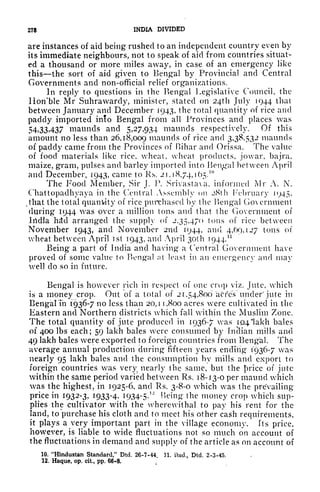 278 INDIA DIVIDED
are instances of aid being rushed to an independent country even by
its immediate neighbours, not to speak of aid from countries situat-
ed a thousand or more miles away, in case of an emergency like
this the sort of aid given to Bengal by Provincial and Central
Governments and non-official relief organizations.
In reply to questions in the Bengal Legislative Council, the
Ilon'ble Mr Suhrawardy, minister, stated on 24th July 1944 thai
between January and December 1943, the total quantity of rice and
paddy imported into Bengal from all Provinces and places was
54,33,437 maunds and 5,27,934 maunds respectively. Of this
amount no less than 26,18,009 maunds of rice and 3,38,532 maunds
of paddy came from the Provinces of Bihar and Orissa. The value
of food materials like rice, wheat, wheat products, jowar, bajra,
maize, gram, pulses and barley imported into Bengal between April
and December, 1943, came to Rs, 2 1,18,74,] 65.
10
The Food Member, Sir J. P. Srivastaxa, informed Mr A. N.
Chattopadhyaya in the Central Assembly on 28th February 1945,
that the total quantity of rice purchased by the Bengal Go eminent
during 1944 was over a million tons and that the Government of
India hdcl arranged the supply of 2,35,470 tons of rice between
November 1943, and November 2nd 1944, and 4,69,127 tons of
wheat between April ist 1943, and April 301 h T944.
11
Being a part of India and having a Central Government have
proved of some value to Fieng-a! nt least in an emergency and may
well do so in future.
Bengal is however rich in respect of one crop viz. Jute, which
is a money crop. Out of a total of 21,54,800 acres under' jute in
BengalTn 1936-7 no less than 20,1 1,800 acres were cultivated in the
Eastern and Northern districts which fall within the Muslim Zone.
The total quantity of jute produced in 1936-7 was 104 'lakh bales
of 400 Ibs each; 59 lakh bales were consumed by fnclian mills and
49 lakh bales were exported to foreign countries from Bengal. The
average annual production during fifteen years ending 1936-7 was
nearly 95 lakh bales and the consumption by mills and export to
foreign countries was very, nearly the same, but the i^rice of jute
within the saiiie period varied between Rs. 18-13-0 per niaiuid which
was the highest, in 1925-6, and Rs. 3-8-0 which was the prevailing
price in 1932-3, 1933-4, 1934-5.
1J
Being the money crop which sup-
plies the cultivator with the wherewithal to pay his rent for the
land, to purchase his cloth and to meet his other cash requirements,
it plays a very important part in the village economy. Its price,
however, is liable to wide fluctuations not so much on account of
the fluctuations in demand and supply of the article as on account of
10. "Hindustan Standard," Dtd. 26-7-44. 11. ibid., Dtd. 2-3-45.
12. Haque, op. cit,, pp. 66-8. v
 
