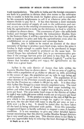 RESOURCES OF MUSLIM STATESAGRICULTURE 270
trade manipulation. The mills in India and the foreign consumers
are both in a position to dictate their own terms to the cultivator
who is unable to hold his stock for higher prices and is compelled
by his economic helplessness to sell it at whatever price the con-
sumers decide to pay for it. It has thus become a most unsteady
and uncertain source of supply of cash to the cultivators and can-
not, at any rate in the existing circumstances, be depended upon to
help the agriculturist to make up the deficiency in food to which he
is subject as shown above. The consumers of jute the mills both
Indian and foreign being outside the independent Muslim State
in the Eastern Zone, it will be a question how far that State will be
able to regulate its price and help the agriculturists even after its
establishment on an autonomous and sovereign basis.
Besides, jute is liable to be ousted on account of the sheer
necessity of having to produce more food crops, unless the price it
fetches is high enough to enable food to be purchased in larger
quantities than what would be produced on the same land. Sir
Azizul Haque has calculated that
4
jute is an unremunerativc pro-
duce if the average harvest price [of jute] is less than Rs. 5 per
maund under the present market conditions [ 1936-7],
'
18
aad ho has
shown that between 1928-9 and 1934-5 the agriculturist on the
whole was a great loser,
Sylhet is^
the only district of Assam that falls within the
Eastern Muslim Zone as shown above. It has an area of 5,478 sq.
miles with a population of 31,16,602 or 569 per sq. mile, according
to the census of 1941, the population per sq. mile in 1931 being 497
an increase of 14.4 per cent in ten years. The population of no
other district in the Province exceeds 329 per sq. mile and its den-
sity for the Province as a whole is 186 per sq. mile. It is thus clear
that Sylhet like Bengal is a most densely populated area. The total
area in the Province of Assam under food crops including rice,
pulses ctnd other food grains in 1936-7 was 56,83,774 acres or 1.8
acres per head. The area'under food crops in the district of Sylhet
in 1936-7 was 19,82,566 acres which works out at 0.63 acre per head
of the population. If the produce is taken at the rate of 896 Ibs per
acre which is the quinquennial average for 1936-7 for winter rice
per acre, the rice per head will come to 564 Ibs per year, or just a
little over 1.5 Ibs a clay. It should be rioted that we have taken
all the land as being cultivated with paddy. Even this somewhat
exaggerated figure is hardly sufficient to support a man in healthy
condition. It is not necessary to give any other detailed figures
except mentioning that this district unlike Muslim Bengal districts
has a very small area under jute. This district alone is not likely to
give any appreciable help in relieving the food shortage of Bengal.
13. Haque, op, cit, p, 62.
 