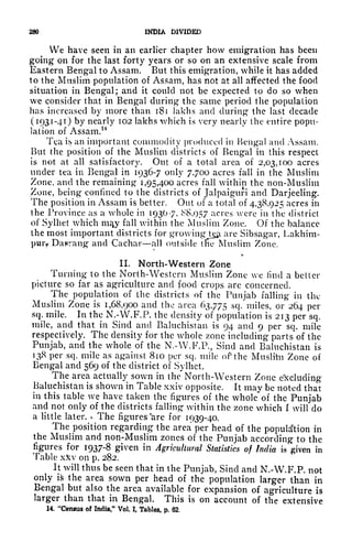280 INDIA DIVIDED
We have seen in an earlier chapter how emigration has been
going on for the last forty years or so on an extensive scale from
Eastern Bengal to Assam. But this emigration, while it has added
to the Muslim population of Assam, has not at all affected the food
situation in Bengal; and it could not be expected to do so when
we consider that in Bengal during the same period the population
has increased by more than 181 lakhs and during the last decade
(1931-41) by nearly 102 lakhs which is very nearly the entire popu-
lation of Assam.14
Tea is an important commodity produced in Bengal and Assam.
But the position of the Muslim districts of Bengal in this respect
is not at all satisfactory. Out of a total area of 2,03,100 acres
under tea in Bengal in 1936-7 only 7700 acres fall in the Muslim
Zone, and the remaining 1,95,400 acres fall within the non-Muslim
Zone, being confined to the districts of Jalpaiguri and Darjeeling.
The position in Assam is better. Out of a total of 4,38,925 acres in
the Province as a whole in 1930-7, 8,057 acres vere in the district
of Sylhet which m^y fall within the Muslim Zone. Of the balance
the most important districts for
growing^tgii are Sibsagar, Lakhim-
pui> Da^rang and Cachar all outside tlie Muslim Zone.
IL North-Western Zone
Turning to the North-Western Muslim Zone we find a better
picture so far as agriculture and food crops are concerned.
The population of the districts of the Punjab falling in the
Muslim Zone is 1,68,900 and the area 63,775 scl- miles, or 264 per
sq. mile. In the N.-W.F.P. the density of population is 213 per sq.
mile, and that in Sincl and Baluchistan is 94 and 9 per sq. mile
respectively. The density for the whole zone including parts of the
Punjab, and the whole of the N.-W.F.R, Shut and Baluchistan is
138 per sq. mile as against 810 per sq. mile of the Muslihi Zone of
Bengal and 569 of the district of Sylhet.
The area actually sown in the North-Western Zone excluding
Baluchistan is shown in Table xxiv opposite. It may be noted that
in this table we have taken the figures of the whole of the Punjab
and not only of the districts falling within the zone which I will do
a little later. <-
The figures
e
are for 1939-40.
The position regarding the area per head of the population in
the Muslim and non-Muslim zones of the Punjab according to the
figures for 1937-8 given in Agricultural Statistics of India is given in
Table xJcv on p. 282.
It will thus be seen that in the Punjab, Sind and N.-W.F.P. not
only is the area sown per head of the population larger than in
Bengal but also the area available for expansion of agriculture is
larger than that in Bengal. This is on account of the extensive
14. "Census of India," Vol. I, Tables, p. 62,
 