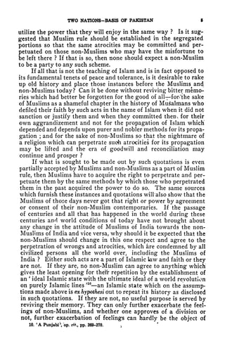 TWO NATIONS-BASIS OF PAKISTAN 5
utilize the power that they will enjoy in the same way ? Is it sug-
gested that Muslim rule should be established in the segregated
portions so that the same atrocities may be committed and per-
petuated on those non-Muslims who may have the misfortune to
be left there ? If that is so, then none should expect a non-Muslim
to be a party to any such scheme.
If all that is not the teaching of Islam and is in fact opposed to
its fundamental tenets of peace and tolerance, is it desirable to rake
up old history and place those instances before the Muslims and
non-Muslims today? Can it be done without reviving bitter memo-
ries which had better be forgotten for the good of all for* 'the sake
of Muslims as a shameful chapter in the history of MuSalmans who
defiled their faith by such acts in the name of Islam when it did not
sanction or justify them and when they committed then* for their
own aggrandizement and not for the propagation of Islam which
depended and depends upon purer and nobler methods for its propa-
gation ;
and for the sake of non-Muslims so that the nightmare of
a religion which can perpetrate such atrocities for its propagation
may be lifted and the era of goodwill and reconciliation may
continue and prosper ?
If what is sought to be made out by such quotations is even
partially accepted by Muslims and non-Muslims as a part of Muslim
rule, then Muslims have to acquire the right to perpetrate and per-
petuate them by the same methods by which those who perpetrated
them in the past acquired the power to do so. The same sources
which furnish these instances and quotations will'also show that the
Muslims of those days never got that right or power by agreement
or consent of their non-Muslim contemporaries. If the passage
of centuries and all that has happened in the world during these
centuries and world conditions of today have not brought about
any change in the attitude of Muslims of India towards the non-
Muslims of India and vice versa, why should it be expected that the
non-Muslims should change in this one respect and agree to the
perpetration of wrongs and atrocities, which are condemned by all
civilized persons all the world over, including the Muslims of
India ? Either such acts are a part of Islamic law and faith or they
are not. If they are, no non-Muslim can agree to anything which
gives the least opening for their repetition by the establishment of
an
'
ideal Islamic state with the ultimate ideal of a world revolution
on purely Islamic lines
' 10
an Islamic state which on the assump-
tions made above is exhypothesi out to repeat its history as disclosed
in such quotations. If they are not, no useful purpose is served by
reviving their memory. They can only further exacerbate the feel-
ings of non-Muslims, and whether one approves of a division or
not, further exacerbation of feelings can hardly be the object of
10. 'A Punjabi'', op. oft., pp. 269-270. ,
 