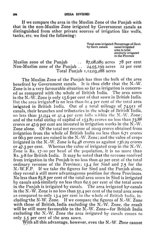 284 INDIA DIVIDED
If we compare the area in the Muslim Zone of the Punjab with
that in the non-Muslim Zone irrigated by Government canals as
distinguished from other private sources of irrigation like wells,
tanks, etc. we find the following:
Total area irrigated Percentage of Govt
by Govt. canals canal irrigated
area to total
similarly irrigated
in the Provnce
Muslim zone of the Punjab . .
87,08,089 acres 78 per cent
Non-Muslim zone of the Punjab . .
24,95,199 acres 22 per cent
Total Punjab 1,12,03,288 acres
The Muslim Zone of the Punjab has thus the bulk of the area
benefited by Government canals. It is thus cleftr that the N.-VV.
Zone is in a very favourable situation so far as irrigation is concern-
ed as compared with the whole of British India. The area sown
in the N.-W. Zone is only 15.6 per cent of that sown in British India.
But the area irrigateffis no less than 61.4 per cent of the total area
irrigated in British India. Out of a total mileage of 74,911 of
canals, their branches and tributaries in the whoje of BritisKTndia,
no less than 31,044 or 41.4 per cent falls ithin the N.-W. Zone;
and of the total outlay of capital of 153.89 crores no less than 73.88
crores or 47.9 per cent are invested in irrigation works in the N.-W.
Zone alone. Of the total net revenue of 10.03 crores obtained from
irrigation from the whole of British India no less than 6.71 crores
or 66.9 per cent are raised in the N.-W. Zone; and the value of crops
irrigated in the N.-W. Zone is 64.48 crores as against 136.29 crores
or 47.3 per cent. Whereas the value of irrigated crop in the N.-W.
Zone is Rs. 17-10 per head of the population, it is no more than
Rs. 3-8 for British India. It may be noted that the revemie received
from irrigation in the Punjab is no less than 42 per cent of the total
ordinary revenue of the Province; 13.4 for Sincl and 7.5 for the
N.-W.F.P. If we take the figures for Sind and the Punjab alone,
they reveal a still more advantageous position for those Provinces.
No less than 85.8 per cent of the total area sown in Sind is irrigated
by canals and similarly no less than 62.5 per cent of the total sown
in the Punjab is irrigated by canals. The area irrigated by canals
in the N.-W. Zone is no less than 55.4 per cent of the total area sown
as compared to only 13.4 per cent in the whole of British India, in-
cluding'the N-W. Zone. If we compare the figures of N.-W. Zone
with those of British. India excluding the N.-W. Zone, the result
will be still more favourable to the N.-W. Zone for British India
excluding the N.-W. Zone the area irrigated by canals comes to
only 5.5 per cent of the area sown.
With all this advantage, however, even the N.-W. Zbne cannot
 
