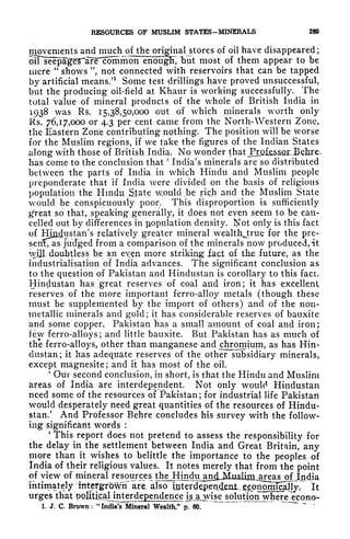 RESOURCES OF MUSLIM STATES-MINERALS 289
movements and much ofjhe original stores of oil have disappeared ;
oiTse^a^T*a?F1common enoujpT, but most of them appear to be
mere
"
shows ", not connected with reservoirs that can be tapped
by artificial means/1
Some test drillings have proved unsuccessful,
but the producing oil-field at Khaur is working successfully. The
total value of mineral products of the whole of British India in
1938 was Rs. 15,38,50,000 out of which minerals worth only
Rs. 76,17,000 or 4.3 per cent came from the North- Western Zone,
the Eastern Zone contributing nothing. The position will be worse
for the Muslim regions, if we take the figures of the Indian States
along with those of British India. No wonder that^LQiss^or^Bchre.
has come to the conclusion that
'
India's minerals are so distributed
between the parts of India in which Hindu and Muslim people
preponderate that if India were divided on the basis of religious
population the Hindu State w.oulcl ^be rich and the Muslim State
would be conspicuously poor. This disproportion is sufficiently
g
r
reat so that, speaking generally, it does not even seem to be can-
celled out by differences in population density. I^ot only is this fact
of Hjj&^ustan's relatively greater mineral wealthjrue for the pre-
serfCas judged from a comparison of the minerals now produced, it
wijL doubtless be an even more striking iaci of the future, as the
industrialisation of India advances. The significant conclusion as
to the question of Pakistan and Hindustan is corollary to this fact.
Hindustan has great reserves of coal and iron; it has excellent
reserves of the more important ferro-alloy metals (though these
must be supplemented by the import of others) and of the non-
metallic minerals and gold; it has considerable reserves of bauxite
and some copper. Pakistan has a small amount of coal and iron;
few ferro-alloys; and little bauxite. But Pakistan has as much of
the ferro-alloys, other than manganese and chromium, as has Hin-
dustan; it has adequate reserves of the other subsidiary minerals,
except magnesite; and it has most of the oil.
'
Our second conclusion, in short, is that the Hindu and Muslim
areas of India are interdependent. Not only would Hindustan
need some of the resources of Pakistan; for industrial life Pakistan
would desperately need great quantities of the resources of Hindu-
stan/ And Professor Behre concludes his survey with the follow-
ing significant words :
'
This report does not pretend to assess the responsibility for
the delay in the settlement between India and Great Britain, any
more than it wishes to belittle the importance to the peoples of
India of their religious values. It notes merely that from the point
of view of mineral resources dT^Hm^ ofJndia
intimately intetgrbwii^are, also (jQteT^pen^^ It
urges that political interdependence i_s,ajyise solution wjhere econo-
1. J. C. Brown : "Indies Mineral Wealth,"V 60-
~ ~ "
 