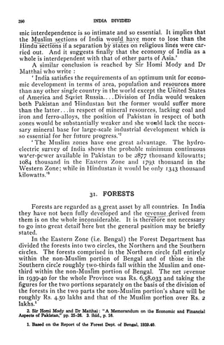290 INDIA DIVIDED
mic interdependence is so intimate and so essential. It implies that
the Muslim sections of India wouM have more to lose than the
Hindu sectTons if a separation by "states on religious lines were car-
ried out. And it suggests finally that the economy of India as a
whole is interdependent with that of other parts of Asia.'
A similar conclusion is reached by Sir Homi Mody and Dr
Matthai who write :
'
India satisfies the requirements of an optimum unit for econo-
mic development in terms of area, population and resources more
than any other single country in the world except the United States
of America and Sqviet Russia. . . . Division of India would weaken
both Pakistan and Hindustan but the former would suffer more
than the latter. . .in respect of mineral resources, lacking coal and
iron and ferro-alloys, the position of Pakistan in respect of both
zones would be substantially weaker and she would lack the neces-
sary mineral base for large-scale industrial development which is
so essential for her future progress/
2
*
The Muslim zones have one great advantage. The hydro-
electric survey of India shows the probable minimum continuous
waf
er-pcwer available in Pakistan to be 2877 thousand kilowatts;
1084 thousand in the Eastern Zone and 1793 thousand in the
Western Zone; while in Hindustan it would be only 1343 thousand
kilowatts/
3
31. FORESTS
Forests are regarded as a^great asset by all countries. In India
they have not been fully developed and the revenue^derived from
them is on the whole inconsiderable. It is thereTore not necessary
to go into great detail here but the general psition may be briefly
stated.
In the Eastern Zone (i.e. Bengal) the Forest Department has
divided the forests into two circles, the Northern and the Southern
circles. The forests comprised in the Northern circle fall entirely
within the non-Muslim portion of Bengal and of those in the
Southern circle roughly two-thirds fall within the Muslim and one-
third within the non-Muslim portion of Bengal. The net revenue
in 1939-40 for the whole Province was Rs. 6,58,033 and taking the
figures for the two portions separately on the basis of the division of
the forests in the two parts the non-Muslim portion's share will be
roughly Rs. 4.50 lakhs and that of the Muslim portion over Rs. 2
lakhs.
1
2. Sir Homi Mody and Dr Matthai :
"
A Memorandum on the Economic and Financial
Aspects of Pakistan/
1
pp. 25-26. 3. ibid., p. 16.
1. Based on the Report of the Forest Dept. of Bengal, 1939-40.
 