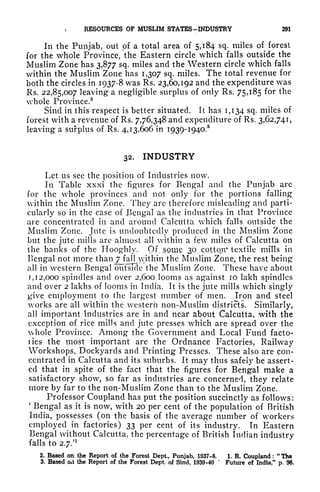 > RESOURCES OF MUSLIM STATES-INDUSTRY 291
In the Punjab, out of a total area of 5,184 sq. miles of forest
for the whole Province, the Eastern circle which falls outside the
Muslim Zone has 3,877 sq. miles and the Western circle which falls
within the Muslim Zone has 1,307 sq. miles. The total revenue for
both the circles in 1937-8 was Rs. 23,60,192 and the expenditure was
Rs. 22,85,007 leaving a negligible surplus of only Rs. 75,185 for the
whole Province.
2
Sind in this respect is better situated. It has 1,134 sq. miles of
forest with a revenue of Rs. 7,76,348 and expenditure of Rs. 3,62,741,
leaving a surplus of Rs. 4,13,606 in 1939- I94O.
8
32. INDUSTRY
Let us see the position of Industries now.
In Table xxxi the figures for Bengal and the Punjab are
for the whole provinces and not only for the portions falling
within the Muslim Zone. They are therefore misleading and parti-
cularly so in the case of Bengal as the industries in that Province
are concentrated in and around Calcutta which falls outside the
Muslim Zone. Jute is undoubtedly produced in the Muslim Zone
but the jute mills arc almost all within a few miles of Calcutta on
the banks of the Hooghly. Of^some 30^ cotton* textile mills in
Bengal not more thanj^falljvithin the Muslim Zone, the rest being
all in western Bengal outside the Muslim Zone. These have about
j, 1 2,000 spindles and over 2,600 looms as against 10 lakh spindles
and over 2 lakhs of looms in India. It is the jute mills which singly
give employment to the largest number of men. Iron and steel
works are all within the western non-Muslim districts. Similarly,
all important industries are in and near about Calcutta, with the
exception of rice mills and jute presses which are spread over the
whole Province. Among the Government and Local Fund facto-
ries the most important are the Ordnance Factories, Railway
Workshops, Dockyards and Printing Presses. These also are con-
centrated in Calcutta and its suburbs. It may thus safely be assert-
ed that in spite of the fact that the figures for Bengal make a
satisfactory show, so far as industries are concerned, they relate
more by far to the non-Muslim Zone than to the Muslim Zone.
Professor Coupland has put the position succinctly as follows:
'
Bengal as it is now, with 20 per cent of the population of British
India, possesses (on the basis of the average number of workers
employed in factories) 33 per cent of its industry. In Eastern
Bengal without Calcutta, the percentage of British Indian industry
falls to 2.7/
1
2. Based on the Report of the Forest Dept., Punjab, 1937-8. 1. R. Coupland :
"
Tha
3. Based oxi the Report of the Forest Dept. of Sind, 1939-40
*
Future of India," p. 96.
 