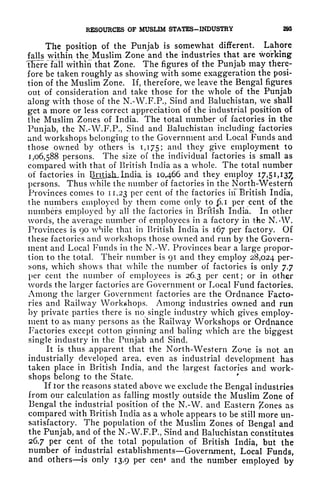 RESOURCES OF MUSLIM STATES-INDUSTRY 295
The position of the Punjab is somewhat different. Lahore
falls within the Muslim Zone and the industries that are working
'there'lall within that Zone. The figures of the Punjab may there-
fore be taken roughly as showing with some exaggeration the posi-
tion of the Muslim Zone. If, therefore, we leave the Bengal figures
out of consideration and take those for the whole of the Punjab
along with those of the N.-W.F.P., Sind and Baluchistan, we shall
get a more or less correct appreciation of the industrial position of
the Muslim Zones of India. The total number of factories in the
Punjab, the N.-W.F.P., Sind and Baluchistan including factories
and workshops belonging to the Government and Local Funds and
those owned by others is 1,175; and they give employment to
1,06,588 persons. The size of the individual factories is small as
compared with that of British India as a whole. The total number
of factories in Bntisli.In.dia is 10,466 and they employ 17,5 1,13^
persons. Thus while the number of factories in the North-Western
Provinces conies to 11.23 per cent of the factories in British India,
the numbers employed by them come only to .1 per cent of the
numbers employed by all the factories in BriVish India. In other
words, the average number of employees in a factory in the N. *W.
Provinces is 90 while that in British India is 167 per factory. Of
these factories and workshops those owned and run by the Govern-
ment and Local Funds in the N.-W. Provinces bear a large propor-
tion to the total. Their number is gi and they employ 28,024 per-
sons, which shows that while the number of factories is only 7.7
per cent the number of employees is 26.3 per cent; or in other
words the larger factories are Government or Local Fund factories.
Among the larger Government factories are the Ordnance Facto-
ries and Railway Workshops. Among industries owned and run
by private parties there is no single industry which gives employ-
ment to as many persons as the Railway Workshops or Ordnance
Factories except cotton ginning and baling which are the biggest
single industry in the Punjab and Sind.
It is thus .apparent that the North-Western Zone is not an
industrially developed area, even as industrial development has
taken place in British India, and the largest factories and work-
shops belong to the State.
If tor the reasons stated above we exclude the Bengal industries
from our calculation as falling mostly outside the Muslim Zone of
Bengal the industrial position of the N.-W. and Eastern ones as
compared with British India as a whole appears to be still more un-
satisfactory. The population of the Muslim Zones of Bengal and
the Punjab, and of the N.-W.F.P., Sind and Baluchistan constitutes
26.7 per cent of the total population of British India, but the
number of industrial establishments Government, Local Funds,
and others is only 13.9 per cenf and the number employed by
 