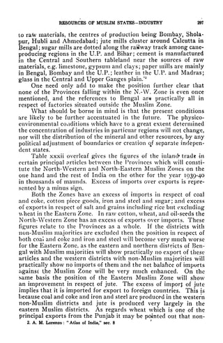 RESOURCES OF MUSLIM STATES-INDUSTRY 297
to raw materials, the centres of production being Bombay, Shola-
pur, Hubli and Ahmedabad; jute mills cluster around Calcutta in
Bengal ; sugar mills are dotted along the railway track among cane-
producing regions in the U.P. and Bihar; cement is manufactured
in the Central and Southern tableland near the sources of raw
materials, e.g. limestone, gypsum and clays; paper mills are mainly
in Bengal, Bombay and the U.P. ; leather in the U.P. and Madras;
glass in the Central and Upper Ganges plain/
2
One need only add to make the position further clear that
none of the Provinces falling within the N.-W. Zone is even once
mentioned, and the references to Bengal are practically all in
respect of factories situated outside the Muslim Zone.
What should be borne in mind is that the present conditions
are likely to be further accentuated in the future. The physico-
environmental conditions which have to a great extent determined
the concentration of industries in particuar regions will not change,
nor will the distribution of the mineral and other resources, by any
political adjustment of boundaries or creation of separate indepen-
dent states.
Table xxxii overleaf gives the figures of the inland* trade in
certain principal articles between the Provinces which will consti-
tute the North-Western and North-Eastern Muslim Zones on the
one hand and the rest of India on the other for the year 1939-40
in thousands of mauncls. Excess of imports over exports is repre-
sented by a minus sign.
Both the Zones have an excess of imports in respect of coal
and coke, cotton piece goods, iron and steel and sugar; and excess
of exports in respect of salt and grains including rice but excluding
heat in the Eastern Zone. In raw cotton, wheat, and oil-seeds the
North-Western Zone has an excess of exports over imports. These
figures relate to the Provinces as a whole. If the districts with
non-Muslim majorities are excluded then the position in respect of
both coal and coke and iron and steel will become very much worse
for the Eastern Zone, as the eastern and northern districts of Ben-
gal with Muslim majorities will show practically no export of these
articles and the western districts with non-Muslim majorities will
practically show no imports of them and the net balance of imports
against the Muslim Zone will be very much enhanced. On the
same basis the position of the Eastern Muslim Zone will show
an improvement in respect of jute. The excess of imporj: of jute
implies that it is imported for export to foreign countries. This is
because coal and coke and iron and steel are produced in the western
non-Muslim districts and jute is produced very largely in the
eastern Muslim districts. As regards wheat which is one of the
principal exports from the Punjab it may be pointed out that 11011-
2. A. M. Lorenzo :
"
Atlas of India," sec. 8
'
 