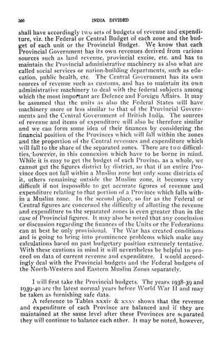 300 INDIA DIVIDED
shall have accordingly two sets of budgets of revenue and expendi-
ture, viz. the Federal or Central Budget of each zone and the bud-
get of each unit or the Provincial Budget. We know that each
Provincial Government has its own revenues derived from various
sources such as land revenue, provincial excise, etc. and has to
maintain the Provincial administrative machinery as also what are
called social services or nation-building departments, such as edu-
cation, public health, etc. The Central Government has its own
sources of revenue such as customs, and has to maintain its own
administrative machinery to deal with the federal subjects among
which the most important arc Defence and Foreign Affairs. It may
be assumed that the units as also the Federal States will have
machinery more or less similar to that of the Provincial Govern-
ments and the Central Government of British India. The sources
of revenue and items of expenditure will also be therefore similar
and we can form some idea of their finances by considering the
financial position of the Provinces which will fall within the zones
and the proportion of the Central revenues and expenditure which
will fall to the share of the separated zones. There are two difficul-
ties,"however, in this connexion which have to be borne in mind.
While it is easy to get the budget of each Province as a whole, we
cannot get the figures district by district, so that if an entire Pro-
vince does not fall within a Muslim zone but only some districts of
it, others remaining outside the Muslim zone, it becomes very
difficult if not impossible to get accurate figures of revenue and
expenditure relating to that portion of a Province which falls with-
in a Muslim zone. In the second place, so far as the Federal or
Central figures are concerned the difficulty of allotting the revenue
and expenditure to the separated zones is even greater than in the
case of Provincial figures. It may also be noted that any conclusion
or discussion regarding* the finances of the Units or the Federations
can at best be only provisional. The War has created conditions
and is going to bring into prominence problems which make any
calculations ba^ed on past budgetary position extremely tentative.
With these cautions in mind it will nevertheless be helpful to pro-
ceed on data of current revenue and expenditure. I would accord-
ingly deal with the Provincial budgets and the Federal budgets of
the North-Western and Eastern Muslim Zones separately.
I will first take the Provincial budgets. The years 1938-39 and
1939-40 arc the latest normal years before World War II and may
be taken as furnishing safe data.
A reference to Tables xxxiv & xxxv shows that the revenue
and expenditure of each Province are balanced and if
they are
maintained at the same level after these Provinces are separated
they will continue to balance each other. It may be noted, however,
 