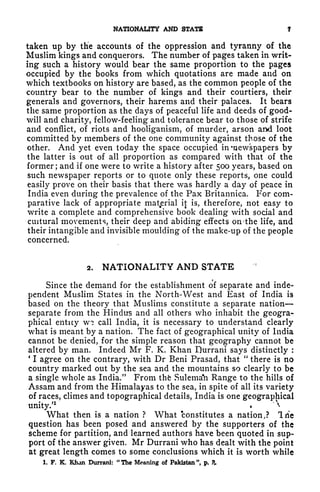NATIONALITY AND STATE f
taken up by the accounts of the oppression and tyranny of the
Muslim kings and conquerors. The number of pages taken in writ-
ing such a history would bear the same proportion to the pages
occupied by the books from which quotations are made and on
which textbooks on history are based, as the common people of the
country bear to the number of kings and their courtiers, their
generals and governors, their harems and their palaces. It bears
the same proportion as the days of peaceful life and deeds of good-
will and charity, fellow-feeling and tolerance bear to those of strife
and conflict, of riots and hooliganism, of murder, arson ami loot
committed by members of the one community against those of the
other. And yet even today the space occupied in 'newspapers by
the latter is out of all proportion as compared with that of the
former; and if one were to write a history after 500 years, based on
such newspaper reports or to quote only these reports, one could
easily prove on their basis that there was hardly a day of peace in
India even during the prevalence of the Pax Britannica. For com-
parative lack of appropriate material it is, therefore, not easy to
write a complete and comprehensive book dealing with social and
cultural movements, their deep and abiding effects on -the life, and
their intangible and invisible moulding of the make-up of the people
concerned.
2. NATIONALITY AND STATE
Since the demand for the establishment of separate and inde-
pendent Muslim States in the North-West and East of India is
based on the theory that Muslims constitute a separate nation
separate from the Hindus and all others who inhabit the geogra-
phical entity w? call India, it is necessary to understand clearly
what is meant by a nation. The fact of geographical unity of India
cannot be denied, for the simple reason that geography cannot be
altered by man. Indeed Mr F. K. Khan Durrani says distinctly :
4
1 agree on the contrary, with Dr Beni Prasad, that
"
there is no
country marked out by the sea and the mountains so clearly to be
a single whole as India." From thfe Sulema'n Range to the hills of
Assam and from the Himalayas to the sea, in spite of all its variety
of races, climes and topographical details, India is one geographical
unity/
1
^

What then is a nation ? What constitutes a nation,? Tile
question has been posed and answered by the supporters of the
scheme for partition, and learned authors have been quoted in sup-
port of the answer given. Mr Durrani who has dealt with the point
at great length comes to some conclusions which it is worth while
1. F. K. KJun Durrani:
"
The Meaning of Pakistan ", p. ?
 