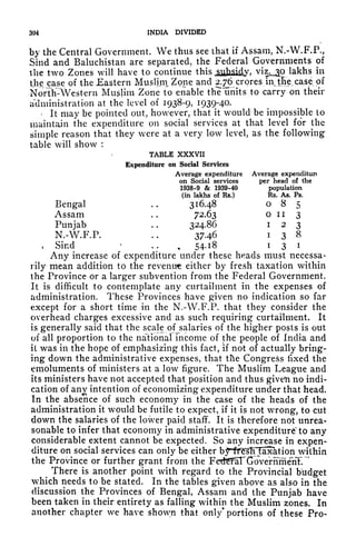 304 INDIA DIVIDED
by the Central Government. We thus see that if Assam, N.-W.F.P.,
Sind and Baluchistan are separated, the Federal Governments of
the two Zones will have to continue this
jg^jdy. viz.jp lakhs in
the case of the Eastern Mwsljrn Zone and 2.76 crores injTie case of
NortK:
Western Muslim Zone to enable th^'units to carry on their
administration at the level of 1938-9, 1939-4-
-
It may be pointed out, however, that it would be impossible to
maintain the expenditure on social services at that level for the
simple reason that they were at a very low level, as the following
table will show :
TABLE XXXVII
Expenditure on Social Services
Average expenditure Average expenditure
on Social services per head of the
1938-9 & 1939-40 population
(in lakhs of Rs.) Rs. As. Ps.
Bengal . .
316.48 085
Assam . .
72.63 oil 3
Punjab . .
324.86 i 2 3
N.-W.F.P. .. 37.46 i 3 8
, Sind ... 54.18 i
3 i
Any increase of expenditure under these heads must necessa-
rily mean addition to the revenue either by fresh taxation within
the Province or a larger subvention from the Federal Government,
It is difficult to contemplate any curtailment in the expenses of
administration. These Provinces have given no indication so far
except for a short time in the N.-W.F.P. that they consider the
overhead charges excessive and as such requiring curtailment. It
is generally said that the scale of^salaries of the higher posts is out
of all proportion to the national income of the people of India and
il was in the hope of emphasizing this fact, if not of actually bring-
ing down the administrative expenses, that the Congress fixed the
emoluments of ministers at a low figure. The Muslim League and
its ministers have not accepted that position and thus given no indi-
cation of anv intention of economizing expenditure under that head.
In the absence of such economy in the case of the heads of the
administration it would be futile to expect, if it is not wrong, to cut
down the salaries of the lower paid staff. It is therefore not unrea-
sonable to infer that economy in administrative expenditure to any
considerable extent cannot be expected. So any increase in expen-
diture on social services can only be either bjTif^^T^^1 ^011 within
the Province or further grant from the Fet^al^GovenTmenlV
"
There is another point with regard to the Provincial budget
which needs to be stated. In the tables given above as also in the
discussion the Provinces of Bengal, Assam and the Punjab have
been taken in their entirety as falling within the Muslim zones. In
another chapter we have shown that only* portions of these Pro-
 