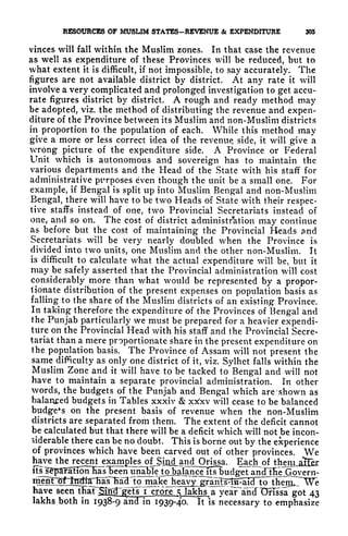 RESOURCES OF MUSLIM STATES-REVENUE & EXPENDITURE 305
vinces will fall within the Muslim zones. In that case the revenue
as well as expenditure of these Provinces will be reduced, but to
what extent it is difficult, if not impossible, to say accurately. The
figures are not available district by district. At any rate it will
involve a very complicated and prolonged investigation to get accu-
rate figures district by district. A rough and ready method may
be adopted, viz. the method of distributing the revenue and expen-
diture of the Province between its Muslim and non-Muslim districts
in proportion to the population of each. While this method may
give a more or less correct idea of the revenue, side, it will give a
wrong picture of the expenditure side. A Province or Federal
Unit which is autonomous and sovereign has to maintain the
various departments and the Head of the State with his staff for
administrative purposes even though the unit be a small one. For
example, if Bengal is split up into Muslim Bengal and non-Muslim
Bengal, there will have to be two Heads of State with their respec-
tive staffs instead of one, two Provincial Secretariats instead of
one, and so on. The cost of district administration may continue
as before but the cost of maintaining the Provincial Heads ?nd
Secretariats will be very nearly doubled when the Province is
divided into two units, one Muslim and the other non-Muslim. It
is difficult to calculate what the actual expenditure will be, but it
may be safely asserted that the Provincial administration will cost
considerably more than what would be represented by a propor-
tionate distribution of the present expenses on population basis as
falling to the share of the Muslim districts of an existing Province.
In taking therefore the expenditure of the Provinces of Bengal and
the Punjab particularly we must be prepared for a heavier expendi-
ture on the Provincial Head with his staff and the Provincial Secre-
tariat than a mere proportionate share in the present expenditure on
the population basis. The Province of Assam will not present the
same difficulty as only one district of it, viz. Sylhet falls within the
Muslim Zone and it will have to be tacked to Bengal and will not
have to maintain a separate provincial administration. In other
words, the budgets of the Punjab and Bengal which are 'shown as
balanced budgets in Tables xxxiv & xtfxv will cease to be balanced
budgets on the present basis of revenue when the non-Muslim
districts are separated from them. The extent of the deficit cannot
be calculated but that there will be a deficit which will not be incon-
siderable there can be no doubt. This is borne out by the experience
of provinces which have been carved out of other provinces. We
have the recent_examles ofJSind^and Orissa. Each^of
its^separaHionTias been una^eJojx^ Sinf
to make ieavjj^^^
have seen thaFSiM^^ets i
crore^ lakhs a yeaFatitf Unssa got 43
lakhs both in 1938-9 ind' in 1939-40. It is necessary to emphasize
 