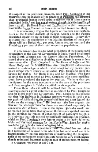 306 INDIA DIVIDED
this aspect of the provincial finances, since IVoi Cotj^land in his
otherwise careful analysis of the
fijianesjofJPaHst^
that
*
provincial finance would operate more or less as~it has donejn
unjiMded India/
2
a.ndj^a&ilfit^
jotojt at all- Sjr^HoElL^isdy
and DJMrtthai in their memoran-
dum toTfie Sajgru Committee have also omitted to mention tffis!)
It is unnecessaTyTcTgive the figures of revenues and expndi-
tures of the Muslim districts of Bengal, Assam and the Punjab
calculated separately on the basis of their population. It may only
be stated that the Copulation of the Muslim districts of these pro-
vinces will be :
Bengal 67.9 per cent, Assam 30.5 per cent and the
Punjab 59.4 per cent of their total respective populations.
It now remains to consider what proportion of the revenue and
expenditure of the Central Government of India would be allotted
to the North-Western and the Eastern Muslim Federations. As
stated above the difficulty in obtaining exact figures is more or less
insurmountable. Erof. Coupland in
TheJFuture of India and Sir
Homi Mody and Din^fTMr"Eave after coffipftcateH calculations
arrived at certain figures which I shall adopt for my present pur-
poses except where otherwise indicated. Prof. Coupland gives the
figures for 1938-9. Sir Homi Mody and Dr Matthai, who have
adopted the same method as Prof. Coupland with some modifica-
tions, have calculated the figures for 1939-40. We have thus got
the figures for the same two years as in the case of the provinces
and these are given in Tables xxxviii & xxxix opposite.
From these tables it will be noticed that the revenue from
Railways shows a great difference as calculated by Prof. Coupland
and Sir Homi Mody and Dr Matthai. Prof. Coupland has pointed
out that
'
thej&ailways in fakistaji territory worked in 1938-9 at a
Hiet profit of 128 lakhs ojljjie commercial lines and a net loss of 182
lakhs on the strategic linesT^ Hef does not take into account the
loss oh the strategTc IFffes as these are considered separately in
connexion With defence. Even so the figure 150 lakhs would not
be reached but he takes that figure on the basis of expected increase
in the earnings by reason of enhancement of passenger freights.
It is obvious that this method unjustifiably increases the revenue,
which on Pr'of
;.
.
Coualand's own figures ought to be (128-182) =-54
lakhs ancTthe total_ revenue, for tJbeJNor^ I 938-9
would be 732.05 lakhs instead 01^936.05 lakhs.
In calculating the ^xpenaiturF^foT^Cbupland has not taken
into consideration several items which he has mentioned and it is
feared generally that the expenditure of maintaining the parapher-
nalia of an independent sovereign state would be very much higher
than is estimated, inasmuch as in the case of an independent federal
2. R. Coupland ;
"
The Future of India * p. 91.
 