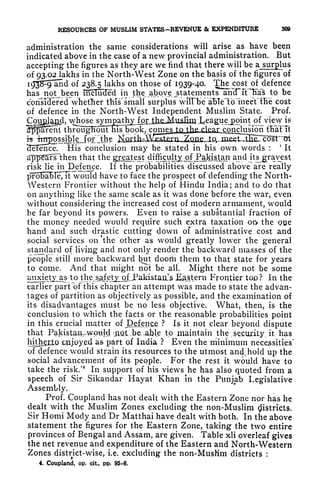 RESOURCES OF MUSLIM STATES-REVENUE & EXPENDITURE 809
administration the same considerations will arise as have been
indicated above in the case of a new provincial administration. But
accepting the figures as they are we find that there will be a surplus
of 93.02 lakhs in the North-West Zone on the basis of the figures~of
i^3S^9*and of 238.5 lakhs on those of 1939-40- Thcost of defence
has not been mHuxTed in the abqye^statements amTiFTiaS to be
consI3ei
:
ed^whetTier this'small surplus wiTTbe
"
aBIeloTtneeYtBe cost
of defence in the North-West Independent Muslim State. Prof.
^osesymjmt^ of view is
;hr^ieTfo^Fms^ book, comes fa {he^clear conclusion ffiaYfi
- <- r
L
'
'
,- _._.
possible.Jpj^tfoe lifliJjaJ^^^
IHence! His conclusion may be stated in his own words :
4
It
appears" then that the greatest diftkuHjjojM^kistan and its gravest
risk lie in Defence. If the probabilities discussed above are really
l57o5aBTe",Tt would have to face the prospect of defending the North-
Western Frontier without the help of Hindu India; and to do that
on anything like the same scale as it was done before the war, even
without considering the increased cost of modern armament, would
be far beyond its powers. Even to raise a substantial fraction of
the money needed would require such extra taxation oft the ooe
hand and such drastic cutting down of administrative cost and
social services on the other as would greatly lower the general
standard of living and not only render the backward masses of the
people still more backward but doorh them to that state for years
to come. And that might not be all. Might there not be some
uji2detx_%s to thera s^etx,of,Paki&taja^ Eastern Frontier too? In the
earlier part of this chapter an attempt was made to state the advan-
tages of partition as objectively as possible, and the examination of
its disadvantages must be no less objective. What, then, is the
conclusion to which the facts or the reasonable probabilities point
in this crucial matter of J^_enc ? Is it not clear beyond dispute
that PakistaivwpuW aiot-b enable to maintain the .security it has
hitherto iiioyed as part of India ? Even the minimum necessities'
of defence would strain its resources to the utmost and, hold up the
social advancement of its people. For the rest it would have to
take the risk/
4
In support of his views he has also quoted from a
speech of Sir Sikandar Hayat Khan in the Punjab Legislative
Assembly.
Prof. Coupland has not dealt with the Eastern Zone nor has he
dealt with the Muslim Zones excluding the non-Muslim Districts.
Sir Hotni Mody and Dr Matthai have dealt with both. In the above
statement the figures for the Eastern Zone, taking the two entire
provinces of Bengal and Assam, are given. Table xli overleaf gives
the net revenue and expenditure of the Eastern and North-Western
Zones district-wise, i.e. excluding the non-MusHm districts :
4. Coupland, op. cit, pp. 95-6.
 