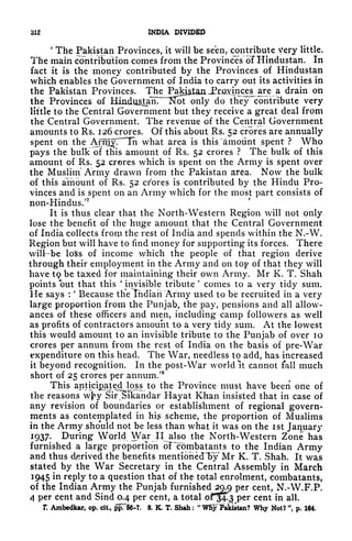 312 INDIA DIVIDED
'
The Pakistan Provinces, it will be seen, contribute very little.
The main contribution comes from the Provinces of Hindustan. In
fact it is the money contributed by the Provinces of Hindustan
which enables the Government of India to carry out its activities in
the Pakistan Provinces. The PaJ^JLaaJEraYinces^ are a drain on
the Provinces of Hindu^lir~lS]
r
ot only do they ''contribute very
little to the Central Government but they receive a great deal from
the Central Government. The revenue of the Central Government
amounts to Rs. 126 crores. Of this about Rs. 52 crores are annually
spent on the Arnf^T"^! what area is this 'amount spent ? Who
pays the bulk of this amount of Rs. 52 crores ? The bulk of this
amount of Rs. 52 crores which is spent on the Army is spent over
the Muslim* Army drawn from the Pakistan arfea. Now the bulk
of this amount of Rs. 52 crores is contributed by the Hindu Pro-
vinces and is spent on an Army which for the most part consists of
non-Hindus/
7
It is thus clear that the North-Western Region will not only
lose the benefit of the huge amount that the Central Government
of India collects from the rest of India and spends within the N.-W.
Region but will have to find money for supporting its forces. There
wilt-be loSs of income which the people of that region derive
through their employment in the Army and on top of that they will
have tQ be taxed for maintaining their own Army. Mr K. T. Shah
points out that this
'
invisible tribute
'
comes to a very tidy sum.
He says :
*
Because tlie Indian Army used to be recruited in a very
large proportion from the Punjab, the pay, pensions and all allow-
ances of these officers and men, including camp followers as well
as profits of contractors amount to a very tidy sum. At the lowest
this would amount to an invisible tribute to the Punjab of over 10
crores per annum from the rest of India on the basis of pre-War
expenditure on this head. The War, needless to add, has increased
it beyond recognition. In the post- War world It cannot fall much
short of 25 crores per annum/8
This anticipated loss to the Province must have been one of
V U J!f J*n*l fx
"IMJJfcfn^nlW
<-"l* V
the reasons wj^y Sir Sikandar Hayat Khan insisted that in case of
any revision of boundaries or establishment of regional govern-
ments as contemplated in hi k
s scheme, the proportion of Muslims
in the Army should not be less than what it was on the ist January
1937. During World War II also the North-Western Zone has
furnished a large proportion olTpmbatants to the Indian Army
and thus derived the benefits mentionedT>y Mr K. T. Shah. It was
stated by the War Secretary in the Central Assembly in March
1945 in reply to a question that of the total enrolment, combatants,
of the Indian Army the Punjab furnished 29.9 per cent, N.-W.F.P.
4 per cent and Sind 0.4 per cent, a total
of^f.^ per cent in all.
K Ambedkar, op. cit, ppT$6-7, 8. K. T. Shah :
"
Wfiy Mistan? Why Not? ", p. 164.
 