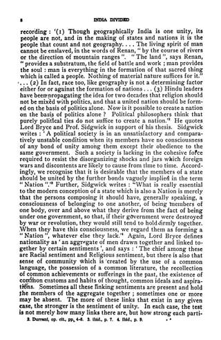 * INDIA DIVIDED
recording :
'(i) Though geographically India is one unity, its
people are not, and in the making of states and nations it is the
people that count and not geography. . . . The living spirit of man
cannot be enslaved, in the words of Renan,
"
by the course of rivers
or the direction of mountain ranges ".
"
The land ", says Renan,
"
provides a substratum, the field of battle and work ;
man provides
the soul : man is everything in the formation of that sacred thing
which is called a people. Nothing of material nature suffices for it.
11
'. . .
(2) In fact, race too, like geography is not a determining factor
either <for or against the formation of nations . . .
(3) Hindu leaders
have beenoropagating the idea for two decades that religion should
not be mixed with politics, and that a united nation should be form-
ed on the basis of politics alone. Now is it possible to create a nation
on the basis of politics alone ? Political philosophers think that
purely political ties do not suffice to create a nation.
52
He quotes
Lord Bryce and Prof. Sidgwick in support of his thesis. Sidgwick
writes :
'
A political society is in an unsatisfactory and compara-
tively unstable condition when its members have no consciousness
of any bond of unity among them except their obedience to the
same government. Such a society is lacking in the cohesive fofce
required to resist the disorganizing shocks and jars which foreign
wars and discontents are likely to cause from time to time. Accord-
ingly, we recognise that it is desirable that the members of a state
should be united by the further bonds vaguely implied in the term
"
Nation ".'* Further, Sidgwick writes :
<r
What is really essential
to the modern conception of a state which is also a Nation is merely
that the persons composing it should have, generally speaking, a
consciousness of belonging to one another, of being taiembers of
one body, over and above what they derive from the fact of being
under one government, so that, if their government were destroyed
by war or revolution, they would still tend to holdifirmiy together.
When they have this consciousness, we regard them as forming a
"
Nation ", whatever else they lack/
4
Again, Lord Bryce defines
nationality as
'
an aggregate of men drawn together and linked to-
gether by certain sentiments ', and says :
'
The chief among these
are Racial sentiment and Religious sentiment, but there is also that
sense of community frhich is 'created by the use of a common
language, the possession of a common literature, the recollection
of common achievements or sufferings in the past, the existence of
cottf/mon customs and habits of thought, common ideals and aspira-
ti$hs. (
Sometimes all these finking sentiments are present and hold
the members of the aggregate together ; sometimes one or more
may be absent. The more of these links that exist in any given
case, the stronger is the sentiment of unity. In each case, the test
is not merely how many links there are, but how strong each parti-
2. Durrani, op. cit, ppL 4-6. 3. ibid., p. 7. 4. ibid., p. 9.
 