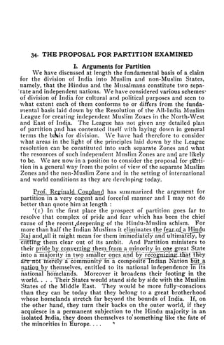 34- THE PROPOSAL FOR PARTITION EXAMINED
L Arguments for Partition
We have discussed at length the fundamental basis of a claim
for the division of India into Muslim and non-Muslim States,
namely, that the Hindus and the Musalmans constitute two sepa-
'rate and independent nations. We have considered various schemes^
of division of India for cultural and political purposes and seen to
what extent each of them conforms to or differs from the funda-
mental basis laid down by the Resolution of the All-India Muslim
League for creating independent Muslim Zoues in the North-West
and East of India. The League has not given any detailed plan
of partition and has contented itself with laying down in general
terms the b^sis for division. We have had therefore to consider
what areas in the light of the principles laid down by the League
resolution can be constituted into such separate Zones and what
the resources of such independent Muslim Zones are and are likely
to be. We are now in a position to consider the proposal for parti-
tion in a general way from the point of view of the separate Muslim
Zones and the non-Muslim Zone and in the setting of international
and world conditions as they are developing today.
has summarized the argument for
partition in a very cogent and forceful manner and I may not do
better than quote him at length :
'(r) In the first place the prospect of partition goes far to
resolve that complex of pride and fear which has been the chief
cause of the recent Deepening of the Hindu-Muslim schism. For
more than half the Indian Muslims it eliminates t^e^yLiLa^a^Hindu
Raj and^all it might mean for them immediately and ultimately7t>y
~cuHiftg them clear out of its ambit. And Partition ministers to
their pride_by_cpjavorjtingjrtiem^rom^a minority in_oae ^reat State
into aTTtiiajority in two smaller ones, and by rc^mz^^
al^irornferely a 'community Tn a coniposTF^Tiidiaji Nation But a
n<itiQijJ?y themselves, entitled to its national independence in its
national homelancls. Moreover it broadens their footing in the
world. . . . Their States would stand side by side with the Muslim
States of the Middle East. They would be more fullyconscious
than they can be today that they belong to a great brotherhood
whose homelands stretch far beyond the bounds of India. If, on
the other hand, they turn their backs on the outer world, if they
acquiesce in a permanent subjection to the Hindu ijiajority in an
isolated fndia, they doom themselves to something like the fate of
the minorities in Europe. ...
 