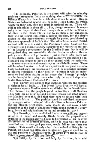 318 INDIA DIVIDED
'(2) Secondly, Pakistan, it is claimed, will siolve the minority
Problem
throughout India as nothing else can, Tf^aHopfrilie
aTariC'e llTeory in a form in which alone it can be valid. Muslim
States are balanced against one or more Hindu States, to which,
whatever their size, they are equal in national status. There will
still be minorities in them all. . . .
But, though communal ^homoge-
neity is an impracticable ideal, though there will be millions of
Muslims in the Hindu States, not to mention other minorities,
they will no longer constitute a serious problem, for the simple
reason that the inter-communal struggle for power, precipitated by
the mere approach of India's final liberation from neutral British
control, will cease to exist in the Partition States. Coalition Go-
vernments and other statutory safeguards for minorities are part
of the League's programme for the Muslim States; but it will be
recognized they are essentially Muslim States in which Muslim
policy and culture will predominate, just as the Hin/u States will
be essentially Hindu. Nor will their respective minorities be en-
couraged any longer to keep up their quarrel with the majorities
... to ensure a communal ascendancy at the all-India centre. There
wilfrbe no
1
such centre. . . . And the majorities, it is argued, are more
likely to discharge this responsibility and the minorities similarly
to become reconciled to their position because it will be under-
stood on both sides that in the last resort the
"
hostage
"
principle
can be brought into play more effectively between independent
States than between Federated Provinces.
'(3) Thirdly, it is claimed that Partition will ease tliQ problem
of defence for all India. . . . The North-West Frontier will lose all
importance"qpce.a Muslim state is established in the North-West.
The tribesmen and the people beyond the frontier are all Muslims.
They will lose all religious and political fervour for jehad against
non-Muslims once they find that they have to reckon with their
brothers in Islam. . . . The position could be stabilised, moreover,
by non-aggression treaties of full-scale alliances between Pakistan
and her Muslim Tiefgfibburs. Why should she not make a fifth
subscriber to the Pad: of Saadabad which bound together Turkey,
Iraq, Persia ar^d Afghanistan for mutual security in 1937 ?
'(4) Fourthly, in an undivided India, when jniilitary. organi-
zation is in Indian and mainly Hindu hands, the proportion of
Muslims in
thejfndian army islbound tpjbejediiged---- In the event
tFe^propcftrbh "oTTSuslmf soldiers, which in 1939 was more than
one-third and is now 30.8 per cent, would fall to less than one
quarter. This would not only affect the standard of living in the
Punjab, which, as has often been pointed out, owes so much to the
pay
andt pensions of^PuAJaM,troiOs. [It
would" give
~~~~
'(5) Fifthy, by Partition and bnlv by Partition, it is said,
 