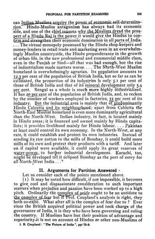 PROPOSAL FOR PARTITION EXAMINED 319
can In^aflJ^
tion. Hindu-Muslim antagonism has always had its economic
side, and one of the cluelrjeaaans whyjjhjgj^
would give the Hindus to con-
n tlielFeconpmic domination in all parts ofjndia.
*K*fr
. . . The virtual monopoly possessed by the Hindu shop-Keepers and
money-lenders in retail trade and marketing even in an overwhelm-
ingly Muslim countryside, the Hindu preponderance in the growth
of urban life, in the new professional and commercial middle class,
even in the Punjab or Sind all that was bad enough, but the rise
of industrialism made matters worse. . . . The Nbrth-West Muslim
homeland is overwhelmingly agrarian. Its population amounts to
I2.3j)er
cent of the population of British India, but so far as can be
estimated, the proportion of its industries is only 5.1 per cent of
those of British In'dia and that of it^njiner^ only 5.4
percent. Bengal as a whole is much more highly industrialized.
irhas 2Oj>j2rjcent of the population of British India, and, to reckon
by the number of workers employed in factories^ 33 er cent of its
industry. IJutjthe industriaLarea is mainly that oFpieBominantly
Hjindu Calcutta andj.ts, nejghb^iyyfhaod ; apart from Calcutta the
Sorth-EastlTusTint homeland is even more dominantly agricultural
than the North-West. Indian industry, in fact, is located mainly
in Hindu areas; it is financed and owned mainly by Hindu capita-
lists; it provides livelihood mainly for Hindu labour. . . .
Pakistan
at least could control its own economy. In the North-West, at any
rate, it could establish and protect its own industries. Instead of
sending its raw cotton to the mills of Bombay, it could build more
mills of its own and protect their products with a tariff. And later
on if capital were available, it could apply its great reserves of
^XSLtg^i^ further industrial development. Karachi, too,
might be developed till it eclipsed Bombay as the port of entry for
all North-West India . V.'
1
f
II. Arguments for Partition Answered *
Let us consider each of the points mentioned above.
(i) It may be noted how difficult, if not impossible, it becomes
to
give^
cool and dispassionate consideration to such important
matters' when prejudice and passion have been worked up to a high
pitch. Ordinarily the comjglex^jLpiicIe ought to be an antidote to
the conifilex_Qf. fear butff~Prof. Coupland's analysis is right, they
both co-exist. What after all is the complex of fear due to ? Ever
since the British acquired political power and took charge of the
governance of India, it is they who have been governing and ruling
the country. If Muslims have lost their position of advantage and
superiorityjt is not on account of Hindus 6r other non-Muslims of
1. R. Coupland : "The Future of India", pp?>75~9.
 