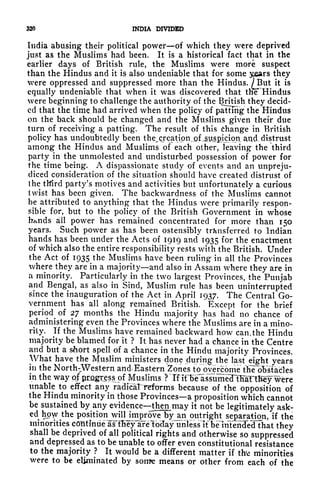 320 INDIA DIVIDED
India abusing their political power of which they were deprived
just as the Muslims had been. It is a historical fact that in the
earlier days of British rule, the Muslims were more suspect
than the Hindus and it is also undeniable that for some y&ars they
were oppressed and suppressed more than the Hindus. /But it is
equally undeniable that when it was discovered that the* Hindus
were beginning to challenge the authority of the British they decid-
ed that the time, had arrived when the policy of patting the Hindus
on the back should be changed and the Muslims given their due
turn of receiving a patting. The result of this Change in British
policy has undoubtedly been the.creatipn.^fjauip.icion. and. distrust
among the Hindus and Muslims of each other, leaving the third
party in the unmolested and undisturbed possession of power for
the time being. A dispassionate study of events and an unpreju-
diced consideration of the situation should have created distrust of
the ttfird party's motives and activities but unfortunately a curious
twist has been given. The backwardness of the Muslims cannot
be attributed to anything that the Hindus were primarily respon-
sible for, but to the policy of the British Government in whose
h^nds all power has remained concentrated for more than 150
years. Such power as has been ostensibly transferred to Indian
hands has been under the Acts of 1919 and 1935 f r the enactment
of which also the entire responsibility rests with the British. Under
the Act of 1935 the Muslims have been ruling in all the Provinces
where they are in a majority and also in Assam where they are in
a minority. Particularly in the two largest Provinces, the Punjab
and Bengal, as also in Sind, Muslim rule has been uninterrupted
since the inauguration of the Act in April 1937. The Central Go-
vernment has all along remained British. Except for the brief
period^
of 27 months the Hindu majority has had no chance of
administering even the Provinces where the Muslims are in a mino-
rity. If the Muslims have remained backward how can, the Hindu
majority be blamed for it ? It has never had a chance in the Centre
and but a short spell of a chance in the Hindu majority Provinces.
What have the Muslim ministers done during the last eight years
in the North-Western and. Eastern Zones foovercomertfieob'sfacles
in the way of progress of Muslims ? Tf ifbe assiime?TKanKey were
unable to effect any radical reforms because of the opposition of
the Hindu minority in those Provinces a proposition which cannot
be sustained by any evidence then^ may it not be legitimately ask-
ed
hp^the position^wilHmprove by an outright separation, if the
minorities continue
aslTiey^are^bdajT^^ they
shall be deprived of all political rights and otherwise so suppressed
and depressed as to be unable to offer even constitutional resistance
to the majority ? It would be a different matter if thvi minorities
were to be eliminated by son*e means or other from each of the
 