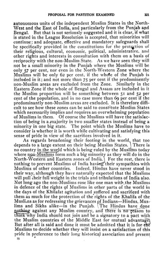 PROPOSAL FOR PARTITION EXAMINED 321
autonomous units of the independent Muslim States in the North-
West and the East of India, and particularly from the Punjab and
Bengal But that is not seriously suggested and it is clear, if what
is stated in the League Resolution is accepted, that minorities will
continue; and adequate, effective and mandatory safeguards shall
be specifically provided in the constitutions for the
prot^ption
of
their religious, cultural, economic, political, administrative, and
other rights and interests in consultation with them on a basis of
reciprocity with the non-Muslim State. As we have seen they will
not be a small minority in the Punjab where the Muslims will be
only 57 per cent, nor even in the North-Western Zone where the
Muslims will be only 62 per cent, if the whcfle of the Punjab is
included in it; and not more than 75 per cent if the predominantly
non-Muslim areas are excluded from the Zone. Similarly in the
Eastern Zone if the whole of Bengal and Assam are included in it
the Muslim proportion will be something between 51 and 52 per
cent of the population, and in no case more than 69 per cent if the
predominantly non-Muslim areas are excluded. It is therefore diffi-
cult to see how these zones can be said to constitute Muslim States
which necessarily implies and requires an overwhelming population
of Muslims in them. Of course the Muslims will have the satisfac-
tion of being in a ,majority in two smaller states instead of being a
minority in one big state. The point which the Muslims have to
consider is whether it is worth while cultivating and satisfying this
sense of pride in view of the sacrifices involved in it.
As regards broadening their footing in the world, that too
depends to a large extent on their being Muslim States.  There is
no country in the world which is being ruled by the Muslims today
where npn^Musluns form such a big minority as they will do in the
North-Western and Eastern zones of
India.]
For the rest, there is
nothing to prevent Muslims of India having their sympathies with
Muslims of other countries. Indeed, Hindus have never stood in
their way, although they have naturally expected that the Muslims
will pull cheir full weight in the trials and tribulations of India also.
Not long ago the non-Muslims rose like one man witb>the Muslims
in defence of the rights <?f Muslims in other parts of the world in
the days of the Khilafat agitation and suffered and sacrificed with
them as much for the protection of the* rights of the Khalifa of the
Muslims as for redressing the grievances ^Indians Hindus, Mus-
lims and Sikhs alike in the Punjab. The Hindus have done
notfeiag against any Muslim country, anTT Tfiere is
ITOn^ason to
think why India should not join and be a signatory to a pact with
the Muslim countries of the Middle East for mutual advantage!
But after all is said and done it must be admitted that it is for-tfre
Muslims to decide whether they will insist on a satisfaction of this
pride in preference to their long- historical association and present
.>< '
 