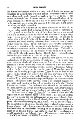 322 INDIA DIVIDED
and future advantages which a strong, united India can enjoy as
compared to a small state which is bound to be weaker than India
as a whole and equally bound to weaken the rest of India. This
cannot and ought not of course to deprive the non-Muslims of the
areas concerned of their say in a matter of such vital importance
to thcm^particularly when the proposed division cuts right across
the history of eight centuries.
That the non-Muslims of the areas concerned as also of the
rest of India should look askance at the proposal of partition is
i
erfectly understandable in view of the effect that such a proposal
will have on them, as also in view of the declared though long-
range intentions of the protagonists of partition. It cannot be
denied that a divided India will be weaker and will not be able to
command the same hearing in international counsels that a strong
united India will have. It will not be able to secure the same terms
from other countries in the matter of trade facilities, its own in-
dustrial development, and in a hundred other ways. This will be
so especially in the ease of the Muslim Zones which will be admit-
tedly smaller than Hie rest of India. But the latter, too, will suffer
and suffer grievously on account of this partition.
Rut more than this there is a genuine fear generated by the
declarations of the protagonists of partition. I will quote here
some extracts which will show that the fear of an attempt to re-
establish Muslim rule in the wake of separation is not unfounded.
Mr F. K. Khan Durrani introduces his book The Meaning of Pakistan
with a Preface written so late as the juib of November 1943, in
which the following passage occurs: There is not an inch of the
soil of India which our fathers did not once purchase with their
blood. Wejcannot.bc false tojhe blood of our fathers, fndia, the
whole of ft, is therefore our heritage, and it must be reconquered for
Islam. Expansion in the spiritual sense is an inherent necessity of
our faith and implies no hatred or enmity towards the Hindus.
Rather the reverse. Our ultimate ideal should be the unification
of India, spiritually as well as politically, under the banner^of Islam.
The final political salvation of India is not otherwise possible?* ]
'It is necessary', says ^AJPunjabi', 'to make it clear thaFlEe
separation of our regions frpm Hindu India isjnfitjan end in itself
but only a means for the achievement of an ideal Islamic State.
The proposed separation will undoubtedly lead to our emancipation
from the economic slavery pttheJSindus. But as our objective is
the establishment of an ideal Islamiclbtate, it also denotes complete
independence. After independence has been achieved, it would be
impossible for us to maintain for long, in an un-Islamic world, our
ideal of an Islamic State. As such, we^ shall have to advocate a
world revolution on Isjamic lines. Consequently, our ultimate
, Khan Durrani: "The MeaniriJTo^ Pakistan," p. x.
 