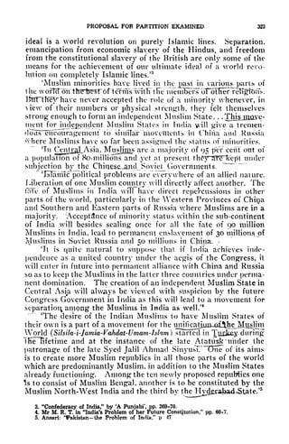 PROPOSAL FOR PARTITION EXAMINED 323
ideal is a world revolution on purely Islamic lines. Separation,
emancipation from economic slavery of the Hindus, and freedom
from the constitutional slavery of the British are only some of the
means for the achievement of our ultimate ideal of a world revo-
lution on completely Islamic lines.
73
'Muslim minorities have lived in the past in various purUs of
the woftcToh'thirtfirsrdf'terms witTi the inenvKefs
r
oTotHef
"
ve never accepted the role of a minority whenever, in
of their numbers or physical strength, they felt themselves
strong enough to form an independent Muslim State. . .
ThisjnaYe-
nient forjndegendcnt Muslim States in India v*ill give a tremen-
clolls^encburagemenf to simiTar moveilients it! China" and Russia
where Muslims have so far been assigned the status of minorities.
~~
Tn OnrtijaJLA"sia, Mitslims are a majority of 95 jxTr cent out of
a population of 80^ millions and yet at present thfyTflRTJceffl under
subjection by the ChinescL-ancl Soviet Governments,
"
'IsTamlc'pblitical problems are everywhere of an allied nature.
Liberation of one Muslim country will directly affect another. The
tTffe of Muslims in India will have direct repercussions in other
parts of the world, particularly in the Western Provinces of Chiya
and Southern and Eastern parts of Russia where Muslims are in a
majority. 'Acceptance of minority status within the sub-continent
of India will besides sealing once for all the fate of qo million
Muslims in India, lead to permanent enslavement of 30 millions j>f
Muslims in Soviet Russia and $o millions in China. >
v- *.' - "* r
jt is quite natural to suppose that if India achieves inde-
pendence as a united country under the aegis of the Congress, it
will enter in future into permanent alliance with China and Russia
so as to keep the Muslims in the latter three countries under perma-
nent domination. The creation of an independent Muslim State in
Central Asm will always be viewed with suspicion by the future
Congress Government in India as this will lead to a movement for
separation among the Muslims in India as well.'
4
T
The desire of the Indian Muslims to have Muslim States of
their own is a part of a movement for the irnrfka^
World (Silsila4-Jamia-Vahdat-Umam-hlam} started in ^jjjjce-y-during
'iKeTifetime and at the instance of the late AtatUKknfnder the
patronage of the late Syed Jalil Ahmad Sinyush One of its aims
is to create more Muslim republics in all those parts of the world
which are predominantly Muslim, in addition to the Muslim States
already functioning. Among the ten newly proposed republics one
Is to consist of Muslim Bengal, another is to be constituted by the
Muslim North-West India and the third bv the Hyderabad-State/
3
3. "Confederacy of India," by 'A Punjabi', pp. 269-70.
4. Mr M. R. T. in "India's Problem of her Future Constitution," pp, 60*7,
5. Ansari: ''Pakistanthe Problem of India/' p M
 