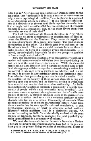NATIONALITY AND STATE 9
cular link is.'
5
After quoting some others Mr Durrani comes to the
conclusion that
'
nationality is in fact a matter of consciousness
only, a mere psychological condition/
6
and in this he is supported
by Dr Ambedkar whom he quotes :
'
It is a feeling of conscious-
ness of a kind which on the one hand binds together those who have
it so strongly that it overrides all differences arising out of economic
conflicts or social gradations, and, on the other severs them from
those who are not of their kind/7
The final conclusion of Mr Durrani, therefore, is :
'
(4) There
is absolutely no group-consciousness or consciousness of kind be-
tween the Hindus and the Muslims. They cannot sit together at
the same dining table ; they cannot intermarry. The food of one is
abomination to the other. The Hindu gets even polluted by the
Musalman's touch. There are no social contacts between them to
make possible the birth of a common group-consciousness. It is,
indeed, psychologically impossible for the two groups to combine
to form a single united whole.'
8
Now this conception of nationality^ comparatively speaking a
modern and recent conception which has been developed during the
last two or at the most three centuries or so. While the elements*'
mentioned by Lord Bryce or Prof. Sidgwick are found more or less
in all these groups which are regarded as constituting a nation, it is
not correct to take each item by itself and see whether, and to what
extent, it is present in any particular group and determine there-
from whether that particular group can be called a nation. It is
the resultant of the totality of these various. elements acting and
reacting upon one another, and the historical setting in which they
have so acted and reacted that determines nationality. As Stalin
has pointed out,
'
a nation is primarily a community, a definite com-
munity of people
'
which is not necessarily
'
racial or tribal '. It is
not also a casual or ephemeral conglomeration
'
but a stable com-
munity of people '. A common language is one of the characteristic
features of a nation. And so is also a common territory another
characteristic feature of a nation. Community of economic life
economic cohesion is one more characteristic feature. Apart from
these a nation has its own specific spiritual complexion, its own
psychological make-up or what" is otherwise called national
character which manifesto itself in a distinctive culture. 'A
nation
'
according to Stalin
'
is a historically evolved, stable com-
munity of language, territory, economic life, and psychological
make-up manifested in a community of culture.'
We must also draw a distinction between a State and a Nation:
They are not always conterminous and we have had in tire past and
have got in the present living examples of multinational States or
5. Durrani, op. cit, p. 8. 6. ibid., p. 11. 7. ibid., p. 12. 8. ibid., p. 13.
9. J. Stalin*: ''Marxism and the Question of Nationalities*, p. 6.
 