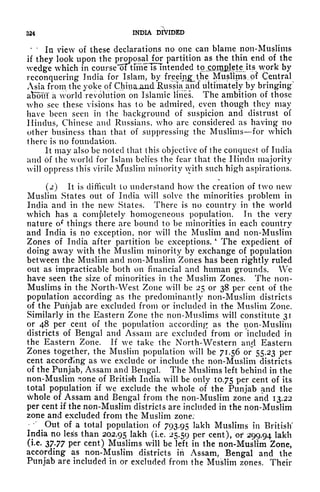 324 INDIA DIVIDED
" '
111 view of these declarations no one can blame non-Muslims
if they look upon the
P^?aHor partition as the thin end of the
wedge which in course w tune is Intended to^m&lete its work by
reconquering India for Islam, by freeing the Muslims^ of Central
Asia from the yoke of Chinajuid Russlajuid ultimately by bringing"
afcout a world revolution on Islamic lines. The ambition of those
who see these visions has (o be admired, even though they may
have been seen in the background of suspicion and distrust of
Hindus, Chinese and Russians, who are considered as having no
other business than that of suppressing the Muslims for which
there is no foundation.
It may also be noted that this objective of the conquest of India
and of the world for Islam belies the fear that the Hindu majority
will oppress this virile Muslim minority with such high aspirations.
(2) It is difficult to understand how the creation of two new
Muslim States out of India will solve the minorities problem in
India and in the new States. There is no country in the world
which has a completely homogeneous population. In the very
nature of things there are bound to be minorities in each country
and India is no exception, nor will the Muslim and non-Muslim
Zones of India after partition be exceptions.
**
The expedient of
doing away with the Muslim minority by exchange of population
between the Muslim and non-Muslim Zones has been rightly ruled
out as impracticable both on financial and human grounds. We
have seen the size of minorities in the Muslim Zones. The non-
Muslims in the North-West Zone will be 25 or 38 per cent of the
population according as the predominantly non-Muslim districts
of the Punjab are excluded from or included in the Muslim Zone.
Similarly in the Eastern Zone the non-Muslims will constitute 31
or 48 per cent of the population according as the non-Muslim
districts of Bengal and Assam are excluded from or included in
the Eastern Zone. If we take the North-Western anrl Eastern
Zones together, the Muslim population will be 71.56 or" 55.23 per
cent according as we exclude or include the non-Muslim districts
of the Punjab, Assam and Bengal. The Muslims left behind in the
non-Muslim sone of British India will be only 10.75 Per cent of its
total population if we exclude the whole of the Punjab and the
whole of Assam and Bengal from the non-Muslim zone and 13.22
per cent if the non-Muslim districts are included in the non-Muslim
zone and excluded from the Muslim zone;
-"
Out of a total population of 793.95 ^kh Muslims in British'
India no less than 202.95 lakh (i.e. 25.59 per cent), or 299.94 lakh
(i.e. 3777 per cent) Muslims will be left in the non-Muslim Zone,
according as non-Muslim districts in Assam, Bengal and the
Punjab are included in or excluded from the Muslim zones. Their
 