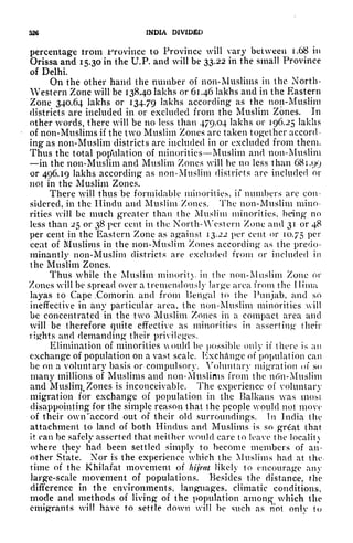 326 INDIA DIVIDED
percentage trom Jfrovincc to Province will vary between 1.68 in
Orissa and 15.30 in the U.P. and will be 33.22 in the small Province
of Delhi.
On the other hand the number of non-Muslims in the North-
Western Zone will be 13840 lakhs or 61.46 lakhs and in the Eastern
Zone 340.64 lakhs or 134.79 lakhs according as the non-Muslim
districts are included in or excluded from the Muslim Zones. In
other words, there will be no less than 4/9.04 lakhs or 196.25 lakhs
of non-Muslims if the two Muslim Zones are taken together accord
ing as non-Muslim districts are included in or excluded from them.
Thus the total population of minorities Muslim and non-Muslim
in the non-Muslim and Muslim Zones will be no less than 681.99
or 496.19 lakhs according as non-Muslim districts are included or
not in the Muslim Zones.
There will thus be formidable minorities, if numbers are con-
sidered, in the Hindu and Muslim Zones. The non-Muslim mino-
rities will be much greater than the Muslim minorities, being no
less than 25 or 38 per cent in the North- Western Zone and 31 or 48
per cent in the Eastern Zone as against 13,22 per cent or 10,75 Per
cent of Muslims in the non-Muslim Zones according as the predo-
minantly non-Muslim districts are excluded from or included in
the Muslim Zones.
Thus while the Muslim minority in the non-Muslim Zone or
Zones will be spread over a tremendously large area from the I lima
layas to Cape ,Comorin and from Bengal to the Punjab, and so
ineffective in any particular area, the non-Muslim minorities will
be concentrated in the two Muslim Zones in a compact area and
will be therefore quite effective as minorities in asserting their
rights and demanding their privileges.
Elimination of minorities Aould be possible only if there is an
exchange of population on a vast scale. Exchange of population can
be on a voluntary basis or compulsory. Voluntary migration of so
many millions of Muslims and non-Muslims from the n<5n-Musliin
and Muslin), Zones is inconceivable. The experience of voluntary
migration for exchange of population in the Balkans was most
disappointing for the simple reason that the people would not move
of their own 'accord out of their old surroundings. In India the
attachment to land of both Hindus and Muslims is so grat that
it can be safely asserted that neither would care to leave the locality
where they had been settled simply to become members of an-
other State. Nor is the experience which the Muslims had at the
time of the Khilafat movement of hijrat likely to encourage any
large-scale movement of populations. Besides the distance, the
difference in the environments, languages, climatic conditions,
mode and methods of living of the population among which the
emigrants will have to settle down will be such as not onlv to
 