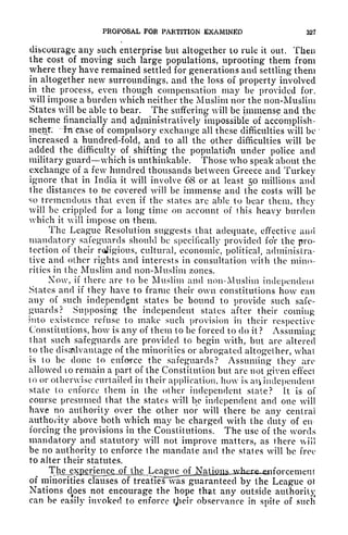 PROPOSAL FOR PARTITION EXAMINED 32?
discourage any such enterprise but altogether to rule it out. Then
the cost of moving such large populations, uprooting them from
where they have remained settled for generations and settling them
in altogether new surroundings, and the loss of property involved
in^
the process, even though compensation may be provided for,
will impose a burden which neither the Muslim nor the non-Muslim
States will be able to bear. The suffering will be immense and the
scheme financially and administratively impossible of accomplish-
ment; In case of compulsory exchange all these difficulties will be
increased a hundred-fold, and to all the other difficulties will be
added the difficulty of shifting the population under police and
military guard which is unthinkable. Those who speak about the
exchange of a few hundred thousands between Greece and Turkey
ignore that in India it will involve 68 or at least 50 millions and
the distances to be covered will be immense and the costs will be
so tremendous that even if the slates are able to bear them, they
will be crippled for a long time on account of this heavy burden
which it will impose on them.
The League Resolution suggests that adequate, effective and
mandatory safeguards should be specifically provided for the pro-
tection of their roligious, cultural, economic, political, administra-
tive and other rights and interests in consultation with the mino-
rities in the Muslim and non-Muslim zones.
Now, if there are to be Muslim and non-Muslim independent
States and if they have to frame their own constitutions how can
any of such independent states be bound to provide such safe-
guards? Supposing the independent states after their coming
into existence refuse to make such provision in their respective
Constitutions, how is any of them to be forced to do it ? Assuming
that such safeguards are provided to begin with, but are altered
to the disadvantage of the minorities or abrogated altogether, what
is to be done to enforce the safeguards? Assuming they are
allowed 10 remain a part of the Constitution but are not ffiven'cffect
to or otherwise curtailed in their application, how is an independent
state to enforce them in the other independent stale? It is of
course presumed that the states will be independent and one will
have no authority over the other nor will there be any central
authority above both which may be charged with the duty of en
forcing the provisions in the Constitutions. The use of the words
mandatory and statutory will not improve matters, as there will
be no authority to enforce the mandate and the states will be free
to alter their statutes.
Ttigje>Qenen^ t
of minorities clauses of treaties vas guaranteed by the League oi
Nations df
oes not encourage the hope that any outside authority
can be easily invoked to enforce tjictr observance ifi
spite of such
 