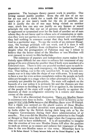 328 INDIA DIVIDED
guarantee. The hostages theory cannot work in practice. One
wrong cannot justify another. Even the old law of an eye
for an eye and a tooth for a tooth did not provide for one
man's eye or one man's tooth for the sin of another, nor
did it justify the sin of one man being visited on another
man; much less can any one justify on any human or moral
principle the rule that one set of persons should be victimized
or oppressed or tyrannized over for the fault of another set of men
whom they do not know and to whose acts of commission or omis-
sion they were not parties in even a remote manner and with whom
they had nothing in common except that they both worshipped
God in a particular way. To use the words of an eminent Musal-
man, 'the hostage principle will not work, and if it does it will
shift the basis of politics from civilization to barbarism.'
6
And
despite what the protagonists of Pakistan may say I refuse to
believe that the better mind of the Muslims or non-Muslims will
ever consent to revert to this barbarism.
The existence of separate and independent states makes it in-
finitely more difficult for one state to enforce fair treatment of any
grOup of its own citizens by another than if both were members of a
federated state. There is only one peaceful method open to each in-
dependent state in any such emergency, viz. diplomatic representa-
tion. That failing, war is the only sanction left. It may be only eco-
nomic war or it may take the shape of war with arms. It is not easy
to have a war for even serious complaints unless the people on both
sides are brought to a stage when no other alternative is left. It is
certainly not possible for pin-pricks. No state will enibark on the
hazards of a war unless it is seriously hit and the chances are that
when it comes to deciding in favour of it or against it, the interests
of the people of the state will weigh very heavily as against the
interests of their co-religionist minority in a remote d'nd distant
corner of the country.
Nor is it all a theoretical discussion.
in existence next door to India. They have never in historj^sp far
gone To" waf "whjxJwtift -becaits eJ.h^MusInts_l}iere were ill-treated.
Not a "ripple t
vas noticed ,on the placid waters of those Muslim
states when the so-called atrocities were perpetrated on Muslims
in India either by the British during their long rule or 'by the
Congress Governments during their short administration of 27
months. Not even did the Muslim League ministries in the Punjab
or Bengal or Sind raise their little finger when the Congress minis-
tries are said to have misbehaved. It is all moonshine to imagine
that the creation of two new Muslim States vill alter the position
to such an extent as to ensure and enforce fair treatment of Mus-
t
lims in the non-Muslim zones or vice versa. Minorities have in
6. Sir Sultan Ahmad- "A Treaty betv/fen India and the United Kingdom/' p. ft.
 