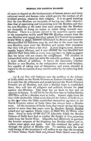 PROPOSAL FOR PARTITION EXAMINED 329
all cases to depend on the fundamentals of human nature and those
universal moral and human rules which govern the conduct of all
civilized persons, whatever their religion. It is no good insisting
that the non-Muslims are incapable of having any other objective
than that of oppressing and tyrannizing over the Muslims and that
the non-Muslims at the same time must accept that the Muslims
are incapable of doing an unjust or unfair thing towards non-
Muslims. There is a certain naivete in the assertion openly made
or the assumption tacitly madfc th&t the Muslims cannot trust the
non-Muslims and cannot therefore subniitToa"Central Government
^ it's powers and however
dfcumscriFed itsTunctions may be, and that at the same time the
non-Muslims must trust the Muslims and accept their assurance
that they will give them a fair deal. If Jtrust beget sjrust, distrust
equally begets distrust, and if you clilnTlSirtlie non-Muslfms^and
qlTestiorTTHeir"BonaTfTSe's at every step you have no rijghtMjOjgJ^pcct
that the latter will not return the conigllment. The creation of
indeperideliTstales does""not 5olve"Tlie minority problem. It makes
it more difficult of soTuTion." Tt leaves the minorities, "wBether
Muslim or non-Muslim, in the independent states morfi helpless,
less capable of taking care of themselves, and worse situated in
regard to the invocation of any outside authority for enforcing their
rights.
(3) & (4) Nor will Pakistan ease the problem of the defence
of India either on the North-Western or Eastern Frontier of India.
It is said that the tribesmen and people beyond the North-Western
Frontier are all Muslims, and once a Muslim State is established
there, they will lose all religious and political fervour for jehad
against non-Muslims. This hope has no basis in fact and no
warrant ift
higtpjry. It will not be for the first time in Indian history
tlraTTFiere will be a Muslim state in India. Indeed, right from the
time wh&i Outbiuldin Aibak made himself the Sultan of Delhi clown
to the tfiie when the Sikhs established themselves a% rulers in the
North-Western corner of India there has always been a Muslim
state. All the invasions of India from^that corner during this long
period of more than 600 years were b^JMUjslims against^ Muslin)
filler^ and not against Hindu rulers asTt^er^vSs flTTHmdu ruler
then. Since as early TsnElTe"da}'s of Allauddin Khilji the Muslim
Sultans of Delhi have had to combat tfie danger of ever.recurring
raids from the North-West. Allauddin had effectively to garrison
the frontier outposts of the kingdom, but Muslim raiders and in-
vaders came again and again. And this remained the policy all
through the period of Muslim rule. To mention only the most
well known of the invasions it will suffice to say that the invasions
of Timur* Rabar, Nadir Shah and.Ahmad Shah Abdali were all led
 