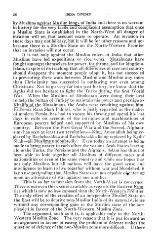 330 INDIA DIVIDED
by Muslims agaiiijLMu_slim king^of India and there is no warrant
in history for the very facile and compTacent assumption that once
a Muslim State is established in the North-West all danger of
invasion will on that account cease to operate. An invasion in
these days may notT5Feasy,~T)uf it will be for other reasons and not
because there is a Muslim State on the North-Western Frontier
that an invasion will not occur.
It is not only against the Muslim rulers of India that other
Muslims have led expeditions or vice versa. Musalmans have
fought amongst themselves for power, forjthron&, and for kingdom.
Islam, in spite of its' teaching that all differences of race and country
should disappear the moment people adopt it, has not succeeded
in preventing these wars between Muslim and Muslim any more
than Christianity has succeeded in outlawing war even among
Christians. Not to gx> very far into past history, 'vc know that the
Arabs did not hesitate to fight the Turks during the first World
War. When the Muslims of Hindustan were doing their best
to help the Sultan of Turkey to maintain his power and prestige as
KhalifajQl til? Musalmans, the Arabs vere revolting against him.
IrTPersia Raza Shah Pahlavi, who is justly regarded as the maker
of modern Persia, has had to vacate his throne jind spend his last
days in exile on account of the intrigues and machinations of
European powers helped and supported by Muslims of his own
country. Between the First Great War and the Second, Afghani-
stan has seen at least two revolutions King^ Anianullah being* re-
placed by TSachchasakka and Bachcha^akka Being replaced by KadiT"
Shahall Muslimsfitncloubtedly. Even today an attempt is beiii{4
made to bring nearer to each other the various Arab States leaving
alone the Turks, the Persians and the Afghans. Islam has thus not
been able to knit together all Muslims of different races and
nationalities or even of the same country and while one hopes tha<
not only Muslims but all nations will have the good sense and
intelligence to learn to live together without war and bloodshed, it
is no use pretending" that Muslim States are not capable oCentering
upon an adventure of war against one another.
This is so far as invasion from the North- West is concerned
There is not e en this excuse available as regards the Eastern Fron-
tier which is now no less exposed than the North- WjfsteniT^fon tier
The only effect of the creation of an independent Muslim State on
the East will be to deprive non-Muslim India of its natural defence
without* any corresponding gain to the Muslim state of the sort
pleaded in favour of the North-Western Muslim Zone.
The argument, such as it is, is applicable only to the North-
Western Muslim Zone. The very reason that it is put forward as
an argument in favour of easing the problem of defence makes the
question of defence of the non-Muslim zone more difficult. If there
 