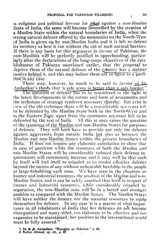 PKOPOSAL FOR PARTITION EXAMINED
^
331
is religious and political fervour for
jeluid against a non-Muslim
State of India, the same will become intensified by the creation of
a Muslim State within the natural boundaries of India, when the
strong natural defence offered by the mountains on the North-West
of India is given up by non-Muslim India and it is left to defend
its territory as best it can without the aid of such natural barriers,
If there is any basis for this argument in favour of Pakistan, the
non-Muslims will be perfectly justified in apprehending, particu-
lajly after the declarations of the long-range objectives of the esta-
blishment of Pakistan mentioned earlier, that the proposal to
deprive them of the natural defence of the country has a sinister
motive behind it, and this may induce them not t^TgroFTfr a" parH-
tiorfih anyHcaser
There may, however, be much to be said in favour jj>f
Hr.
Amhcdkar's thesis that 'asafe armv s bt^pi-than a safe border/7
The question of defence has to he considered m the light of
the latest developments in the nature and form of armaments and
the technique of strategy rendered necessary thereby. But even in
view of the old technique there vxill be a considerable sea-coast left
to be defended by the Muslim State both in the NortlvAVest and
in the Eastern Zojie, apart from the enormous sea-coast left to be
defended by the rest of India. All this at once raises the question
of the resources, of .the Mu^sljiri^ancl non-Muslim States for purposes
of defence. They will both have to provide not only for defence
against aggressors from outside Jnclia but also as between the
Muslim and non-Muslim States within the present boundaries of
India." TPdoesTiot require any elaborate calculation to show that
in case of partition while the resources of both the Muslim and
non-Muslim States will be considerably reduced their defence re-
quirements will enormously increase and it may well be that each
by itself will find itself so crippled as to render effective defence
beyond the means of any without unbearable hardship to the people
at large 'inhabiting each zone. We have seen in the chapters on
finance and industrial resources the position of the Muslim and non-
Muslim States, and it can be safch asserted that both in respect of
finance and industrial resources, while considerably crippled by
separation, the non-Muslim zone wilPbe in a bcttcV and stronger
position as compared with the Muslim States. The Muslim States
will have neither the finance nor the material resources to equip
themselves for defence. In any case 'it is a matter of vital impor-
tance to all inhabitants of India that her defences do not become
disorganized and many-sided, too elaborate to be effective and too
expensive to be maintained; her position in the international world
must be fully assured/
8
7. Dr B. J&. Ambedkar: "Thoughts or, Pakistan
"
p 05.
8. Sultan Ahmad, op. cit, p. 87.
 