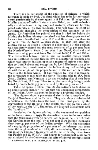 332 INDIA DIVIDED
There is another aspect of the question of defence to which
reference is made by Prof. Coupland which has to be further consi-
dered, particularly by the protagonists of Pakistan. If independent
Muslim and non-Muslim States are established, each will undoubt-
edly maintain its own army, navy and air-force, which will be com-
posed naturally of its own nationals. This will have the effect of
considerably changing the composition of the personnel of the
Army. Dr Ambeclkar has pointed out that in 1856 just before the
Mutiny the Indian infantry comprised not less than 90 per cent of
its men from North-East India, U.P. and Bihar and less than 10
per cent from the North-Western Zone. In 1858 just after the
Mutiny and as the result of change of policy due to it, the position
was completely altered and the army consisted of 47 per cent from
the North-Western Zone, 6 per cent from Nepal, Garhwal and
Kumaon, and 47 per cent from North-East India
1
, U.P. and Bihar.
'The distinction between martial and non-martial classes which
was put forth for the first time in 1879 as a matter of principle and
which was later on .insisted upon as a matter of serious considera-
tion by Lord Roberts and recognized by Lord Kitchener as a prin-
ciple governing recruitment of the Indian Army had nothing to
do with the origin of this preponderance of the pien of the North-
West in the Indian Army.' It had resulted by 1930 in increasing
the percentage of men from the North-Western zone to 58.5, from
Nepal, Garhwal and Kumaon to 22, and reducing that of men from
the North-East, U.P. and Bihar to 1 i, the remaining being contri-
buted by South India 5.5 per cent and by Burma 3 per cent.
9
Table LI opposite taken from Dr Ambedkar's book shows in
an unmistakable manner the fact that the communal composition
of the Indian Army has been undergoing a profound change.
'The figures show a phenomenal rise in the strength of the
Punjabi Musalman and the Pathan. They also show a substantial
reduction of the Sikhs from the first to the third place; by the
degradation of the Rajputs to the fourth place and by the closing
of the ranks fto the U.P. Brahmins, the Madras! Musalmans and
the Tamilians.'
10
Analysing the figures relating to the communal composition
of the Indian Army in 1930, Dr Ambeclkar comes to the conclusion
that the Musalmans were 36 per cent of the infantry, if we exclude
the Gurkhas from the total, or 30 per cent if we include them, and
they were 30 per cent of the Indian cavalry. With the exception
of a negligible proportion of i per cent of the infantry that came
from the neighbourhood of Delhi, all the remaining Musalmans in
the infantry and over 19 per cent of the entire cavalry came from
the Punjab and N.-W.F.P. 11
The figures for subsequent years were
not disclosed by the Government in spite of several attempts made
9. Ambedkar, op. cit., p. 70. 10. ibid., p,,75.
11, ibid., p. 76.
 