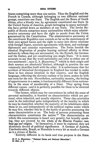 10 INDIA DIVIDED
States comprising more than one nation. Thus the English' and the
French in Canada, although belonging to two different national
groups, constitute one State. The English and the Boers of South
Africa, after a bloody war, by agreement constituted one State. In
the United States of America, people belonging to many nationali-
ties have settled down as members of one State. The Soviet Re-
public of Russia comprises many nationalities which enjoy admini-
strative autonomy and have the right to secede from the Union
guaranteed by the Constitution. The administrative autonomy of
the constituent Republics now extends as far as the maintenance of
their own armed forces and the right to enter into direct relations
with foreign States, conclude agreements with them, and exchange
diplomatic and consular representatives. The Swiss furnish the
classical illustration of peoples bearing national affinity to three
nations by whom they are surrounded, viz. the French, the German
and the Italian, and yet constituting one single State.
'
It is more
accurate to say that the word nationality can refer to either one of
two sentiments ', says G, A. Macartney,
10 '
which in their origin and
their essence are absolutely'distinct, although in practice the one
rommonly identifies itself with the other. It is unfortunate that the
accident of historical development in England has tended to make
them in fact almost identical in that country, and the English
language, reflecting the slovenly realism of its users, makes do with
one term for the two. Nevertheless, nationality meaning the feeling
of appurtenance to a nation, is fundamentally different from nationa-
lity in the sense of membership of a State. They spring from
different causes ; and it is perfectly possible for them to be directed
towards different objects.
'
The former, which may for convenience be called the sense of
personal nationality, is founded on characteristics which are per-
sonal, often inherited, and usually objective. These chaiacteristics
exist in the individual quite independently of the locality in which
he may be domiciled, whether the majority of the inhabitants shdre
them or no, and independently of the political regime under which
he may live, whether this be in the hands of persons possessing the
same characteristics or no. The body of persons possessing these
) characteristics constitutes the nation.'
11
The characteristics on
which this consciousness is based vary greatly, but broadly speak-
ing, they are covered by the trinity of the Minority Treaties: race,
lanfrlage and religion.
'
In themselves, it must be repeated, they are
absolutely devoid of political significance. A German of Austria,
Czechoslovakia, Brazil, or Honolulu is every bit as much a German
as is a citizen of Berlin.
'
Entirely different in its basis and true purpose is the State,
10. C. A. Macartney: "National States and National Minorities".
11. ibid, p. 6.
 