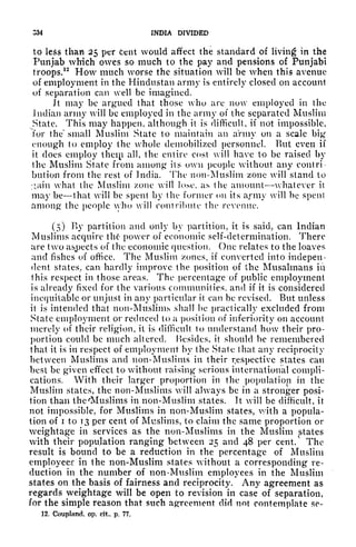S34 INDIA DIVIDED
to less than 25 per Cent would affect the standard of living in the
Punjab which owes so much to the pay and pensions of Punjabi
troops.
12
How much worse the situation will be when this avenue
of employment in the Hindustan army is entirely closed on account
of separation can well be imagined.
Jt may be argued that those who arc now employed in the
Indian army will be employed in the army of the separated Muslim
State. This may happen, although it is difficult, if not impossible,
for the~ small Muslim State to maintain an army on a scale big
enough to employ the whole demobilized personnel. But even if
it does employ theip all, the entire cost will have to be raised by
the Muslim State from among its own people without any contri-
bution from the rest of India. The non-Muslim zone will stand to
;*ain what the Muslim zone wilt lose, as the amount whatever it
may be that will be spent by the former on its army will be spent
among the people yho will contribute the revenue.
(5) Ky partition and only by partition, it is said, can Indian
Muslims acquire thf power of economic self-determination. There
are two aspects of the economic question. One relates to the loaves
and fishes of office. The Muslim /(Mies, if converted into indepen-
dent states, can hardly improve the position of the Musalmans iii
this respect in those areas. The percentage of public employment
is already fixed for the various communities, and if it is considered
inequitable or unjust in any particular it can be revised. But unless
it is intended thai non-Muslims shall be practically excluded from
State employment or reduced to a position of inferiority on account
merely of their religion, it is difficult to understand how their pro-
portion could be much altered. Besides, it should be remembered
that it is in respect of employment by the State that any reciprocity
between Muslims and non-Muslims in their respective states can
best be given effect to without raising serious international compli-
cations. With their larger proportion in the population in the
Muslim states, the non-Muslims will always be in a stronger posi-
tion than the rMuslims in non-Muslim states. It will be difficult, it
not impossible, for Muslims in non-Muslim states, with a popula-
tion of i to 13 per cent of Muslims, to claim the same proportion or
weightage in services as the non-Muslims in the Muslim states
with their population ranging between 25 and 48 per cent. The
result is bound to be a reduction in the percentage of Muslim
employees in the non-Muslim states without a corresponding re-
duction in the number of non -Muslim employees in the Muslim
states on the basis of fairness and reciprocity. Any agreement as
regards weightage will be open to revision in case of separation,
for the simple reason that such agreement did not contemplate $c~
12. Coupland, op. cit, p. 77.
 