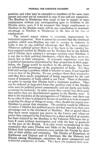 PROPOSAL FOR PARTITION EXAMINED 335
paration, and what may be conceded to members of the same state
cannot and need not be conceded in case of out and out separation.
The Muslims in Hindustan thus stand to lose in respect of stale
employment without any corresponding' gain to Muslims in the
Muslim states, even if it be assumed that larger employment to
Muslims in the Muslim states will be any consolation or economic
advantage to Muslims in Hindustan in the face of the loss of
employment.
The second aspect relates to economic improvement b>
industrial expansion. Now it cannot be asserted that the dominant
position which non-Muslims are said to occupy in industry in
India is due to any political advantage that tTicy have enjoyed.
Whatever political power there is or has been in the comitry*lKK>
been^enjoyed
neither by Hindus nor by Muslims but by the British,
and if Hindus have attained a stronger position than Muslims, it
is not due to their political dominance, which they have never en-
joyed, but to their enterprise. If economic superiority were due
to political dominance determined by th<jir proportion in their popu
lation, the Parsjs would be nowhere in the picture, as they form
an infinitesimal percentage of the population of India. Yet they
hold and occupy a position which is inferior to none, if
notsuperk>r
even to that of the JHindus. No one grudges them their prosperity
and they have never complained of being suppressed by the vast
ocean of humanity of India which is not Parsi. There is therefore
no point in saying that Hindus hold a dominant position. They
can be reduced or degraded from that position only if the Muslim
state uses its political power communally and not justly and fairly/
as among its nationals. In other words they cannot lose their posu
tion unless they are discriminated against in the Muslim state, iji"
that is the intention of the protagonists of Pakistan and there cajti
be no other if what is claimed in favour of partition is to be accepte'd
as giving the shape of things to comethey should not expect non-
Muslims to accept that situation. The position would be different
of course :f Hindus had political power and had used it to their own
advantage and to the detriment of Muslims. But as tfatecl above
they have never enjoyed any power in the Centre and whatever
power they enjoyed in the Provinces for a short period of 27 months
has been enjoyed by the Muslims in the Pakistan Provinces for at
least 8 years without interruption and with the best of goodwill
on the part of the British. It is also worth remembering in this
connexion that some Hindus and Sikhs of the Punjab have esta-
blished their industrial concerns even outside the Punjab by sheer
dint of their ability and enterprise. The Hindus of Rajputana of
Kathiawar and Gujerat and of Chettinad, like the Memons rind
KJiojas among Musalmans, constitute the great commercial and
industrial community in India. Thev have not attained their nosi-
 