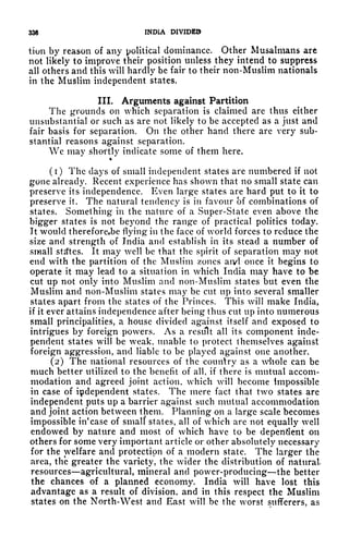 336 INDIA DIVIDED
tiun by reason of any political dominance. Other Musalmans art
not likely to improve their position unless they intend to suppress
all others and this will hardly be fair to their non-Muslim nationals
in the Muslim independent states.
III. Arguments against Partition
The grounds on which separation is claimed are thus either
unsubstantial or such as are not likely to be accepted as a just and
fair basis for separation. On the other hand there arc very sub-
stantial reasons against separation.
We may shortly indicate some of them here.
%
(1) The days of small independent states are numbered if not
gone already. Recent experience has shown that no small state can
preserve its independence. Even large states are hard put to it to
preserve it. The natural tendency is in favour of combinations of
states. Something in the nature of a Super-State even above the
bigger states is not beyond the range of practical politics today.
It would thereforeebe flying in the face of world forces to reduce the
size and strength of India and establish in its stead a number of
small states. It may well be that the spirit of separation may not
end with the partition of the Muslim zones aivt once it begins to
operate it may lead to a situation in which India may have to be
cut up not only into Muslim and non-Muslim states but even the
Muslim and non-Muslim states may be cut up into several smaller
states apart from the states of the Princes. This will make India,
if it ever attains independence after being thus cut up into numerous
small principalities, a house divided against itself and exposed to
intrigues by foreign powers. As a result all its component inde-
pendent states will be weak, unable to protect themselves against
foreign aggression, and liable to be played against one another.
(2) The national resources of the country as a whole can be
much better utilized to the benefit of all, if there is mutual accom-
modation and agreed joint action, which will become impossible
in case of independent states. The mere fact that two states are
independent puts up a barrier against such mutual accommodation
and joint action between them. Planning on a large scale becomes
impossible in
1
case of small' states, all of which are not equally well
endowed by nature and most of which have to be dependent on
others for some very important article or other absolutely necessary
for the welfare and protection of a modern state. The larger the
area, the greater the variety, the wider the distribution of natural
resources agricultural, mineral and power-producing the better
the chances of a planned economy. India will have lost this
advantage as a result of division, and in this respect the Muslim
states on the North-West and East will be the worst sufferers, as
 