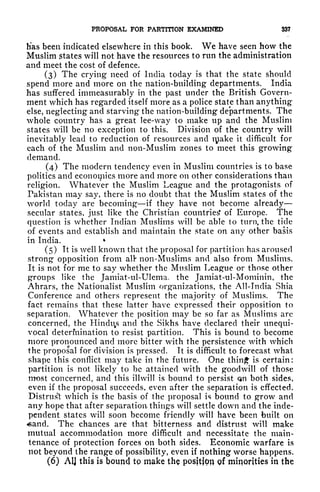 PROPOSAL FOR PARTITION EXAMINED 337
Has been indicated elsewhere in this book. We have seen how the
Muslim states will not have the resources to run the administration
and meet the cost of defence.
(3) The crying need of India today is that the state should
spend more and more on the nation-building departments. India
has suffered immeasurably in the past under the British Govern-
ment which has regarded itself more as a police state than anything
else, neglecting and starving the nation-building departments. The
whole country has a great lee-way to make up and the Muslim
states will be no exception to this. Division of the country will
inevitably lead to reduction of resources and lyake it difficult for
each of the Muslim and non-Muslim zones to meet this growing
demand.
(4) The modern tendency even in Muslim countries is to base
politics and economics more and more on other considerations than
religion. Whatever the Muslim League and the protagonists of
Pakistan may say, there is no doubt that the Muslim states of the
world today are becoming if they have not become already
secular states, just like the Christian countries' of Europe. The
question is whether Indian Muslims will be able to turn, the tide
of events and establish and maintain the state on any other basis
in India.
(5) It is well known that the proposal for partition has aroused
strong opposition from alP non-Muslims and also from Muslims.
It is not for me to say whether the Muslim League or those other
groups like the Jamiat-ul-Ulema. the Jamiat-ul-Mominin, the
Ahrars, the Nationalist Muslim organizations, the All-India Shia
Conference and others represent the majority of Muslims. The
fact remains that these latter have expressed their opposition to
separation. Whatever the position may be so far as Muslims arc
concerned, the Hindis and the Sikhs have declared their unequi-
vocal determination to resist partition. This is bound to become
more pronounced and more bitter with the persistence with which
the proposal for division is pressed. It is difficult to forecast what
shape this conflict may take in the future. One thing is certain:
partition is not likely to be attained with the goodwill of those
most concerned, and this illwill is bound to persist an both sides,
even if the proposal succeeds, even after the separation is effected.
Distrust which is the basis of the proposal is bound to grow and
any hope that after separation things will settle down and the inde-
pendent states vill soon become friendly will have been built on
and. The chances are that bitterness and distrust will make
mutual accommodation more difficult and necessitate the main-
tenance of protection forces on both sides. Economic warfare is
not beyond the range of possibility, even if nothing worse happens.
(6) A1J this is bound tp make the position of minorities in the
 