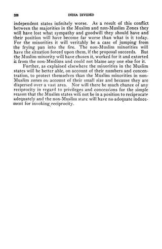 338 INDIA DIVIDED
independent states infinitely worse. As a result of this conflict
between the majorities in the Muslim and non-Muslim Zones they
will have lost what sympathy and goodwill they should have and
their position will have become far worse than what is it today.
For the minorities it will veritably be a case of jumping from
the frying pan into the fire. The non-Muslim minorities will
have the situation forced upon them, if the proposal succeeds. But
the Muslim minority will have chosen it, worked for it and extorted
it from the non-Muslims and could not blame any one else for it.
Further, as explained elsewhere the minorities in the Muslim
states will be better able, on account of their numbers and concen-
tration, to protect themselves than the Muslim minorities in non-
Muslim zones on account of their small size and because they are
dispersed over a vast area. Nor will there be much chance of any
reciprocity in regard to privileges and concessions for the simple
reason that the Muslim states will not be in a position to reciprocate
adequately and the non-Muslim state will have no adequate induce-
ment for invoking reciprocity.
 