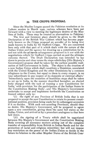 35- THE CRIPPS PROPOSAL
Since the Muslim League passed the Pakistan resolution at its
Lahore session in March 1940, various schemes have been put
forward with a view to meeting* the legitimate desires of the Mus-
lims of India. These may be treated as alternatives to Pakistan/
The first and foremost place should be given to the Draft
Declaration of the British War Cabinet which has become popu-
larly known as the Cripps proposal on accoifnt of its being first
made known to India by Sir Stafford Cripps. We are concerned
here only with that part of it which deals with the nature of the
Indian Union and the agency for drawing up a constitution for it,
and not with the ad interim, arrangement proposed in it nor with the
negotiations which Sir Stafford Cripps carried on and the ultimate
outcome thereof. The Draft Declaration was intended 'to lay
down in precise and clear terms the steps which they [His Majesty's
Government] propose shall be taken for the earliest possible reali-
zation of Self-Government in India. The object is the Creation of
a new Indian Union which shall constitute a Dominion, associated
with the United Kingdom and the other Dominions by a common
allegiance to the Crown, but equal to them in every respect, in no
way subordinate in any respect of its domestic or external affairs/
'Immediately upon the cessation of hostilities steps shall be taken
to set up in India, in the manner described hereafter, an elected
body charged with the task of 1
raining a new Constitution for
India/ with provision 'for the participation of the Indian States in
the Constitution Making Body', and
4
His Majesty's Government
undertake to accept and implement forthwith the Constitution so
framed subject only to:
'(i) the right of any Province of British India that is not
prepared to accept the new Constitution to retain its present consti-
tutional position, provision being made for its subsequent accession
if it so decides. With such non-acceding Provinces, should they
so desire, His Majesty's Government will be prepared to agree
upon a new constitution, giving them'the same full status as the
Indian Union, and arrived at by a procedure analogous to that here
laid down.
'(ii) the signing -of a Treaty which shall be negotiated
between His Majesty's Government and the Constitution Making
Body covering all necessary matters arising out of the complete
transfer of responsibility from British to Indian hands and for the
protection of racial and religious minorities; but will not impose
any restriction on the power of the Indian ,
Union to decide in the
future its relation to the other Mepiber States of the British Com-
 