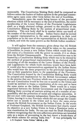 342 INDIA DIVIDED
monwealth. The Constitution Making Body shall be composed as
follows unless the leaders of Indian opinion in the principal commu-
nities agree upon some other form before the end of hostilities.
'Immediately upon the result being known of the provincial
elections which will be necessary at the end of hostilities, the entire
membership of the Lower Houses of the Provincial Legislatures
shall, as a single electoral college, proceed to the election of the
Constitution Making Body by the system of proportional repre-
sentation. This new body shall be in number about one-tenth of
the number of the electoral college. Indian States shall be invited
to appoint representatives in the same proportion to their total
population as in the case of the representatives of British India as
a whole, and with the same powers as the British Indian members/
It will appear from the summary given abo^e that the British
Government proposed that steps should be taken on the cessation
of hostilities to create a new Indian Union which would have the
full status of a Dominion with the power to secede, if it so chose,
from the British Cdmmonwealth. The new constitution was to be
framed by a Constitution Making Body which was to be elected by
the method of proportional representation by an electoraj college
consisting of all the members of the Lower Ho&ses of the Provin-
cial Legislatures for which fresh elections would have been held.
It would also have representatives appointed by the Indian States
who would bear the same proportion to the provincial representa-
tion as their population bears to the population of the Provinces.
The Constitution framed by the Constitution Making Body would
be accepted and implemented by the British Government subject
to the proviso that any Province which was not prepared to accept
the new Constitution would be free not to accede to the Union and
would be entitled to frame a constitution of, its own and to have
the same status as the Indian Union. There would be a treaty
negotiated between the British Government and the Constitution
Making Body covering all matters arising out of a transfer of res-
ponsibility a^id the protection of racial and religious minorities. It
did^not
start with separate independent States but with an Indian
Union, leaving it to any Province which did not accept the Consti-
tution not to accede to the Union and to have the same, status
vis-a-vis the British Government as the Indian Union. In the words
of Professor Coupland, 'the British Government had clearly stated
its objective as a new Indian Union to form a Dominion under a
new constitution for India. No one can read the Draft Declaration
without recognising that the non-adherence provisions are intended
only as a means of preventing in the last resort a break-down of
the whole scheme for setting India free/
1
It was principally for
1. R, Coupland: "Indian Politics." 1936-43, p. 276. i
 