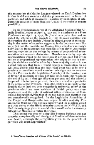 THE CRIPPS PROPOSAL 343
t
this reason that the Muslim League rejected the Draft Declaration
in that it did not contain a definite pronouncement in favour of
partition, and while it recognized Pakistan by implication, it rele-
gated the creation of more than one Union to the realm of remote
possibility.
In his Presidential address at the Allahabad Session of the All-
India Muslim League on April 4, 1942, and in a statement at a Press
Conference on April 13, 1942, Mr Jinnah was quite clear and re-
jected the scheme on the grounds (i) that its main objective was
the creation of a new Indian Union ;
the allegedf power of the mifto-
rity in the matter of secession suggested in the document was illu-
sory; (ii) that the Constitution Making Body would be a sovereign
body, elected from amongst the members of the eleven Assemblies
meeting together as one college by means of proportional repre-
sentation, not separate electorates. Musalmans even by separate
representation would not be more than 25 per cent in it but by the
system of proportional representation they might be less in num-
ber; its decisions would be taken by a bare majority and so it was
a dead certainty that from it would emerge a constitution for an
All-India Union; (Hi) that the most vital point was as to how a
province or provinces would exercise their right not to accede
that if a Province in the Legislative Assembly of the Province was
in favour of accession by sixty per cent votes, then that would be
the end of it; but if they got fifty-nine per cent and the minority
happened to be forty-one per cent, then there would be a plebiscite
of the people of the Province. Thus the entity and integrity of the
Muslim nation had not been recognized; territorial entity of the
provinces which are mere accidents of British policy was over-
emphasized and the right of national self-determination of Mus-
lims as distinguishedjrom that of the two nations put together was
not unequivocally recognized. In the Legislative Assemblies of
the Punjab and Bengal the two largest Muslim majority Pro-
vinces, the Muslims were not in a majority and the Muslims would
be at the mercy of the Hindu minority; and in the Nj-W.F.P. and
Sind the weightage given to non-Muslims would make it extremely
difficult for Muslims to realize their goal. +
TJie scheme was thus not acceptable because Pakistan was not
conceded unequivocally and the right of Muslim self-determination
was denied, although the recognition given to the principle of
partition was much appreciated.
2
2. "Some iRecent Speeches and Writings of Mr Jinnah/* pp. 350-364.
 