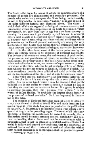 NATIONALITY AND STATS 1:
The State is the organ by means of which the common affairs of a
number of people are administered and (usually) protected ;
the
people who collectively compose the State being, unfortunately,
known in England by the same name "
nation
"
as is also applied to
the quite different natural unit discussed above. The extent to
which their affairs are regarded as being of common concern, and
thus falling within the competence of the State to regulate, varies
enormously, not only from age to age but also from country to
country. In some cases it goes hardly beyond defence; in others it
covers most aspects of life beyond purely private relationships. It
is, however, worth remarking that those cultural attiibutes which
go to make up the idea of personal nationality ate among the very
last to which most States have turned their attention and that even
today they are largely considered as being no matter, for State con-
trol . . . On the other hand, most of the duties performed by the
State are entirely unrelated to questions of personal nationality.
The defence of the common home, the maintenance of public order,
the prevention and punishment of cijimeVthe construction of com-
munications, the preservation of the public wealth, the equal impo-
sition and collection of taxes, are matters of equal concern to every
inhabitant of the State, whether he acknowledges Christ or Maho-
met, whether his mother-tongue be English, Welsh or Yiddish. All
must contribute towards these political and social activities which
are the true functions of the State, and all alike benefit from them/12
Thus while personal nationality is an important factor in the
formation of a State, it is not always the sole or even the dominant
factor. On the other hand, while it may be conceded that purely
political ties do not suffice to create a nation, it cannot be denied
that they do constitute an important factor. If a group is subject
to external pressure, then that
'
pressure from without ', in the
words of Julian Huxley,
'
is probably the largest single factor in
the process of national evolution/ So it has happened in India
but of this later.
The question of National States has been subjected to intensive
study since the end of the first World War and much literature has
grown round it. This study has been pursued after the publication
in 1934 of C. A. Macartney's authoritative book from which I have
quoted at length in the preceding pages. The result of all this study
has been to confirm the conclusions he arrived at, namely.^ that a
distinction should be made between, personal nationality and poli-
tical nationality, that a State need not be conterminoas with a
nationality, that in fact the attempt to establish national States has
ended in failure and created new problems, that the experience of
national States and their treatment of national minorities within
them has not been happy or encouraging, that the guarantee even of
12. Macartney, op. cii, pp. 11-12.
 